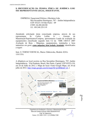 LAUDO DE AVALIAÇÃO COMPLETO

I) IDENTIFICAÇÃO DA PESSOA FÍSICA OU JURÍDICA E/OU
SEU REPRESENTANTE LEGAL, SOLICITANTE.

EMPRESA: Equacional Elétrica e Mecânica Ltda.
Rua Secundino Domingues, 787 – Jardim Independência
CEP: 03223-110 São Paulo – SP
CNPJ: 46.488.482/00
I.E. 109.248.229.119

Atendendo solicitação desta conceituada empresa, através de seu
representante
Sr.
Carlos
Lafitte
Jr.
–
Gerente
de
Manutenção/Suprimentos/Compras, apresentamos Laudo de avaliação do
equipamentos classificado segundo item 5.2 da NBR 14653-5 2007
Avaliação de Bens - Máquinas, equipamentos, instalações e bens
industriais em geral, como máquina, bem isolado, instalado, identificados
a seguir:
Item 8: TORNO VERTICAL, Marca: Dabrowska, Modelo: KNA110/135A

Página

2

A diligência ao local ocorreu na Rua Secundino Domingues, 787, Jardim
Independência, Vila Prudente, Brasil, São Paulo, Capital, CEP 03223-110,
em 26 de Julho de 2012. ( Mapa do local: Fonte Google Maps, em 30 de
julho de 2012. http://maps.google.com.br/maps?hl=pt-BR&tab=wl, )

Engenharia de Avaliações e Perícias e Manutenção Predial
Marcelo Gandra Falcone CREA 5062650474/D
Engº de Segurança
Fones: (11) 3501-7315 / (11) 99406-7189

 