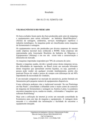 LAUDO DE AVALIAÇÃO COMPLETO

Resultado :

CM=10, CT=10, F(CM/CT)=1,00

VII) DIAGNÓSTICO DO MERCADO
Os bens avaliados fazem parte dos bens produzidos pelo setor de máquinas
e equipamentos para serem utilizados na Indústria Metal/Mecânica”,
oficinas de usinagem, calderarias, serviços metalúrgicos espeficos e
industria metalúrgica. As maquinas pode ser classificadas como maquinas
de ferramentaria e usinagem.
Os equipamentos novos são produzidos por diversa empresas de renome
sendo empresa nacional mais conhecida a ROMI. Estas empresas são
representadas pela Associação Brasileira da Indústria de Máquinas e
Equipamentos (Abimaq) e em seu site existe toda a caracterização e
dimensões do mercado.
As maquinas importadas respondem por 70% do consumo do setor.
Quanto a maquinas usadas, devido o grande preço destas máquinas novas,
das dificuldades de importação, no Brasil existe um mercado bilionário
destas maquinas que apresentam enorme liquidez, ou seja, querendo a
pessoa pode vender em qualquer revenda imediatamente, porém eles
praticam Preços de venda e preços de compra com diferenças de até 40%
dependendo da necessidade do vendedor,
É um mercado comparável ao mercado de automóveis, porém limitado em
faturamento pelo pequeno numero de equipamentos disponíveis.

Engenharia de Avaliações e Perícias e Manutenção Predial
Marcelo Gandra Falcone CREA 5062650474/D
Engº de Segurança
Fones: (11) 3501-7315 / (11) 99406-7189

Página

Hoje com a utilização da internet já existe um mercado consolidado de
Ecommerce para este tipo de maquina e equipamento. A vantagem deste
mercado é a velocidade das informações e facilidade de encontrar o
equipamento desejado.

8

Como referencia podemos citar o tradicional mercado “da rua Piratininga
em São Paulo”, consolidado e difundido como o maior centro de comercio
de máquinas de ferramentaria e usinagem na América Latina. La podemos
encontrar maquinas novas, usadas no estado, , reformadas e “maquinas que
sofreram Retrofinting”.

 