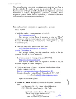 LAUDO DE AVALIAÇÃO COMPLETO

Não aconselhamos a compra de um equipamento deste tipo sem fazer a
devida avaliação do estado levando em consideração pelo menos o
Funcionamento (Vibração e Ruído), Estado Geral (Aparência, Geometria
Barramento e Folgas), Equipamentos (acessórios, castanhas, bases
magnéticas, pontas, lunetas, braços, dispositivos) e Manutenção (histórico
de manutenção e metodologia de manutenção).

Para este laudo foram consultados os seguintes sites e revendas:
a) Na Internet:
 Guia dos usados – Link genérico em 26/07/2012:
http://guiausados.com.br/
Para acessar verificar barra da esquerda e entre no “Menu”
maquinas. Ao entrar no menu maquinas basta escolher dentro de “Para a
Indústria Metal/Mecânica”, “Ferramentaria e Usinagem” o tipo de
máquina desejado;
 Mercado livre - Link genérico em 29/07/2012:
http://lista.mercadolivre.com.br/industriapesada/_DisplayType_G
Para acessar verificar barra da esquerda e escolher o tipo de
máquina desejada no “menu” categoria;
 Rossi máquinas.com – Link genérico em 30/07/2012:
http://www.rossimaquinas.com/
Para acessar verificar barra da esquerda e escolher o tipo de
máquina desejada no “menu” categoria;

 Perussi & Chimim Indústria e Comércio de Máquinas Operatrizes
Ltda.
Rua Nicolau de Sá, 317 – Parque Industrial Itamaraty
CEP: 13160-000 Artur Nogueira – São Paulo
Engenharia de Avaliações e Perícias e Manutenção Predial
Marcelo Gandra Falcone CREA 5062650474/D
Engº de Segurança
Fones: (11) 3501-7315 / (11) 99406-7189

Página

b) Na revenda de Máquinas:

9

 Vende-se Maquinas – Compra e Venda de Máquinas Operatrizes
Usadas: Link em 26/07/2012
http://www.vendesemaquinas.com.br/index.php?a=291
Contatos: Consultor vendas: Claudio Alessandro, 11 4367-9287
ou por Email: sales@vendesemaquinas.com.br.

 