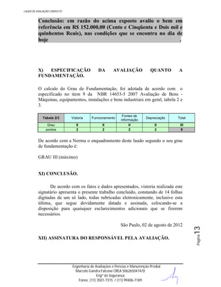 LAUDO DE AVALIAÇÃO COMPLETO

Conclusão: em razão do acima exposto avalio o bem em
referência em R$ 152.000,00 (Cento e Cinqüenta e Dois mil e
quinhentos Reais), nas condições que se encontra no dia de
hoje
.

X)
ESPECIFICAÇÃO
FUNDAMENTAÇÃO.

DA

AVALIAÇÃO

QUANTO

A

O calculo do Grau de Fundamentação, foi adotada de acordo com o
especificado no item 9 da NBR 14653-5 2007 Avaliação de Bens Máquinas, equipamentos, instalações e bens industriais em geral, tabela 2 e
3.
Tabela 2/3

Vistoria

Funcionamento

Grau
pontos

II
2

II
2

Fontes de
informação
II
2

Depreciação

Total

II
2

III
8

De acordo com a Norma o enquadramento deste laudo segundo o seu grau
de fundamentação é:
GRAU III (máximo)

XI) CONCLUSÃO.

XII) ASSINATURA DO RESPONSÁVEL PELA AVALIAÇÃO.

Engenharia de Avaliações e Perícias e Manutenção Predial
Marcelo Gandra Falcone CREA 5062650474/D
Engº de Segurança
Fones: (11) 3501-7315 / (11) 99406-7189

Página

São Paulo, 02 de agosto de 2012

13

De acordo com os fatos e dados apresentados, vistoria realizada este
signatário apresenta o presente trabalho concluído, constando de 14 folhas
digitadas de um só lado, todas rubricadas eletronicamente, inclusive esta
última, que segue devidamente datada e assinada, colocando-se a
disposição para quaisquer esclarecimentos adicionais que se fizerem
necessários.

 