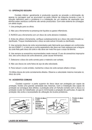 LAUDO DE MÁQUINA
Página 11
13 - OPERAÇÃO SEGURA
Contato inferior: geralmente é produzido quando se procede a eliminação de
aparas ou serragem que se acumulam na parte inferior da máquina durante o uso. A
solução deﬁnitiva para o problema é a instalação de um sistema de aspiração que
elimine estes resíduos conforme vão sendo produzidos. Com este sistema se consegue
um efeito duplo:
Contato superior: a parte superior do disco deve ser protegida por capas de
proteção. Existe uma grande variedade das mesmas. Com a instalação das capas de
proteção se consegue dois efeitos: a proteção ante um fortuito contato com o disco e a
proteção ocular do trabalhador, já que é minimizada a projeção de partículas. A capa de
proteção não evita a necessidade de utilização de óculos protetores.
14 - ACIDENTES COMUNS
1. Use proteção para os olhos.
2. Não use a ferramenta na presença de líquidos ou gases inﬂamáveis.
3. NUNCA use a ferramenta com um disco de corte abrasivo instalado.
4. Antes de utilizar a ferramenta, veriﬁque cuidadosamente se o disco não está trincado ou
daniﬁcado. Troque imediatamente o disco se este estiver trincado ou daniﬁcado.
5. Use somente discos de corte recomendados pelo fabricante que estejam em conformida-
de com EN847-1, e note que a cunha separadora não deve ser mais espessa que a largura
do corte feito pelo disco de corte e não deve ser mais ﬁna que o corpo da lâmina.
6. Use sempre os acessórios recomendados neste manual. O uso de acessórios inapropria-
dos, tais como discos de corte abrasivos, pode causar ferimentos.
7. Selecione o disco de corte correto para o material a ser cortado.
8. Não use discos de corte feitos de aço de alta velocidade.
9. Para reduzir o ruído emitido, mantenha o disco de corte sempre aﬁado e limpo.
10.Utilize discos de corte corretamente aﬁados. Observe a velocidade máxima marcada no
disco de corte.
 
