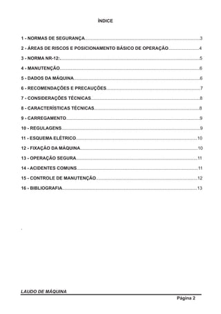 ÍNDICE
1 - NORMAS DE SEGURANÇA.............................................................................................3
2 - ÁREAS DE RISCOS E POSICIONAMENTO BÁSICO DE OPERAÇÃO.........................4
3 - NORMA NR-12:.................................................................................................................5
4 - MANUTENÇÃO.................................................................................................................6
5 - DADOS DA MÁQUINA......................................................................................................6
6 - RECOMENDAÇÕES E PRECAUÇÕES............................................................................7
7 - CONSIDERAÇÕES TÉCNICAS........................................................................................8
8 - CARACTERÍSTICAS TÉCNICAS.....................................................................................8
9 - CARREGAMENTO............................................................................................................9
10 - REGULAGENS................................................................................................................9
11 - ESQUEMA ELÉTRICO..................................................................................................10
12 - FIXAÇÃO DA MÁQUINA...............................................................................................10
13 - OPERAÇÃO SEGURA..................................................................................................11
14 - ACIDENTES COMUNS..................................................................................................11
15 - CONTROLE DE MANUTENÇÃO..................................................................................12
16 - BIBLIOGRAFIA.............................................................................................................13
.
LAUDO DE MÁQUINA
Página 2
 