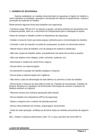LAUDO DE MÁQUINA
Página 3
1 - NORMAS DE SEGURANÇA
Visamos estabelecer as medidas prevencionistas de segurança e higiene do trabalho a
serem adotadas na instalação, operação e manutenção da máquina e equipamentos, visando à
prevenção de acidentes do trabalho.
Observaremos algumas dicas para trabalhar com segurança:
- Conforme artigo 185 da CLT, os reparos e ajustes, somente poderão ser executados com
a máquina parada, salvo se o movimento for indispensável para a realização do ajuste;
-Antes de começar o trabalho conferir os dispositivos de segurança;
- Instalar a mesa de modo que exista espaço suﬁciente para a movimentação da madeira;
- Conectar o duto do exaustor na saída do cavaqueara; se assim na marcenaria estiver.
- Manter limpa a área de trabalho, livre de pedaços de madeira e obstáculos;
- Não usar roupas de trabalho soltas, principalmente nas áreas dos punhos e quadris;
- Não usar objetos como relógios, anéis, correntes, pulseiras, etc.;
- Movimentar a madeira de modo ﬁrme e seguro;
- Nunca intervir na máquina ligada;
- Ao abandonar a posição de trabalho desligue a máquina;
- Nunca deixe a máquina ligada sem vigilância;
- Não deixe o cabo de alimentação da rede elétrica no caminho ou área de trabalho;
- Desconectar a máquina da rede elétrica antes de: Trabalho de manutenção; Trabalho de
limpeza; Mudança ou regulagem de ferramentas; Eliminação de cavacos e pedaços de
Madeira restante na máquina;
- Remover resinas com solvente apropriado (óleo diesel);
- Nunca trabalhe sem dispositivos (EPI’s) de segurança;
- Opere a máquina com o máximo de atenção possível;
- Nunca retire protetores de correias, engrenagens, ferramentas;
- Antes de cada operação, certiﬁque-se de tomar todas as medidas preventivas de seguran-
ça.
Obs.: Instalar a máquina observando o item 12.1 e seus sub-itens da norma NR-12.
 