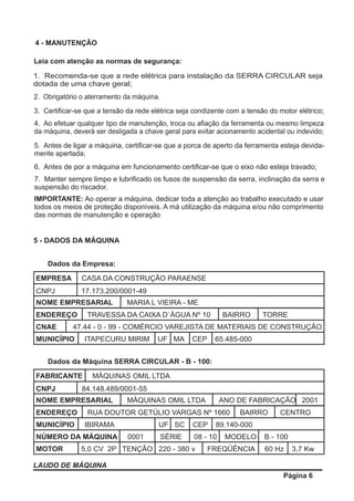 LAUDO DE MÁQUINA
Página 6
EMPRESA CASA DA CONSTRUÇÃO PARAENSE
CNPJ 17.173.200/0001-49
NOME EMPRESARIAL MARIA L VIEIRA - ME
ENDEREÇO TRAVESSA DA CAIXA D`ÁGUA Nº 10 BAIRRO TORRE
Dados da Empresa:
CNAE 47.44 - 0 - 99 - COMÉRCIO VAREJISTA DE MATERIAIS DE CONSTRUÇÃO
MUNICÍPIO ITAPECURU MIRIM UF MA CEP 65.485-000
FABRICANTE MÁQUINAS OMIL LTDA
CNPJ 84.148.489/0001-55
NOME EMPRESARIAL MÁQUINAS OMIL LTDA ANO DE FABRICAÇÃO 2001
ENDEREÇO RUA DOUTOR GETÚLIO VARGAS Nº 1660 BAIRRO CENTRO
Dados da Máquina SERRA CIRCULAR - B - 100:
MUNICÍPIO IBIRAMA UF SC CEP 89.140-000
NÚMERO DA MÁQUINA 0001 SÉRIE 08 - 10 MODELO B - 100
MOTOR 5,0 CV 2P TENÇÃO 220 - 380 v FREQÜÊNCIA 60 Hz 3,7 Kw
5 - DADOS DA MÁQUINA
4 - MANUTENÇÃO
Leia com atenção as normas de segurança:
1. Recomenda-se que a rede elétrica para instalação da SERRA CIRCULAR seja
dotada de uma chave geral;
2. Obrigatório o aterramento da máquina.
3. Certiﬁcar-se que a tensão da rede elétrica seja condizente com a tensão do motor elétrico;
4. Ao efetuar qualquer tipo de manutenção, troca ou aﬁação da ferramenta ou mesmo limpeza
da máquina, deverá ser desligada a chave geral para evitar acionamento acidental ou indevido;
5. Antes de ligar a máquina, certiﬁcar-se que a porca de aperto da ferramenta esteja devida-
mente apertada;
6. Antes de por a máquina em funcionamento certiﬁcar-se que o eixo não esteja travado;
7. Manter sempre limpo e lubriﬁcado os fusos de suspensão da serra, inclinação da serra e
suspensão do riscador.
IMPORTANTE: Ao operar a máquina, dedicar toda a atenção ao trabalho executado e usar
todos os meios de proteção disponíveis. A má utilização da máquina e/ou não comprimento
das normas de manutenção e operação
 