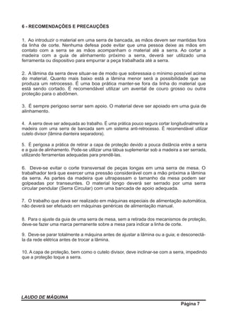 6 - RECOMENDAÇÕES E PRECAUÇÕES
LAUDO DE MÁQUINA
Página 7
1. Ao introduzir o material em uma serra de bancada, as mãos devem ser mantidas fora
da linha de corte. Nenhuma defesa pode evitar que uma pessoa deixe as mãos em
contato com a serra se as mãos acompanham o material até a serra. Ao cortar a
madeira com a guia de alinhamento próximo a serra, deverá ser utilizado uma
ferramenta ou dispositivo para empurrar a peça trabalhada até a serra.
2. A lâmina da serra deve situar-se de modo que sobressaia o mínimo possível acima
do material. Quanto mais baixo está a lâmina menor será a possibilidade que se
produza um retrocesso. É uma boa prática manter-se fora da linha do material que
está sendo cortado. É recomendável utilizar um avental de couro grosso ou outra
proteção para o abdômen.
3. É sempre perigoso serrar sem apoio. O material deve ser apoiado em uma guia de
alinhamento.
4. A serra deve ser adequada ao trabalho. É uma prática pouco segura cortar longitudinalmente a
madeira com uma serra de bancada sem um sistema anti-retrocesso. É recomendável utilizar
cutelo divisor (lâmina dianteira separadora).
5. É perigosa a prática de retirar a capa de proteção devido a pouca distância entre a serra
e a guia de alinhamento. Pode-se utilizar uma tábua suplementar sob a madeira a ser serrada,
utilizando ferramentas adequadas para prendê-las.
6. Deve-se evitar o corte transversal de peças longas em uma serra de mesa. O
trabalhador terá que exercer uma pressão considerável com a mão próxima a lâmina
da serra. As partes da madeira que ultrapassam o tamanho da mesa podem ser
golpeadas por transeuntes. O material longo deverá ser serrado por uma serra
circular pendular (Serra Circular) com uma bancada de apoio adequada.
7. O trabalho que deva ser realizado em máquinas especiais de alimentação automática,
não deverá ser efetuado em máquinas genéricas de alimentação manual.
8. Para o ajuste da guia de uma serra de mesa, sem a retirada dos mecanismos de proteção,
deve-se fazer uma marca permanente sobre a mesa para indicar a linha de corte.
9. Deve-se parar totalmente a máquina antes de ajustar a lâmina ou a guia; e desconectá-
la da rede elétrica antes de trocar a lâmina.
10. A capa de proteção, bem como o cutelo divisor, deve inclinar-se com a serra, impedindo
que a proteção toque a serra.
 
