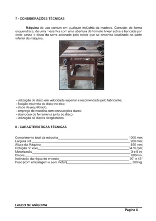 LAUDO DE MÁQUINA
Página 8
7 - CONSIDERAÇÕES TÉCNICAS
Máquina de uso comum em qualquer indústria da madeira. Consiste, de forma
esquemática, de uma mesa ﬁxa com uma abertura de formato linear sobre a bancada por
onde passa o disco da serra acionado pelo motor que se encontra localizado na parte
inferior da máquina.
8 - CARACTERÍSTICAS TÉCNICAS
Comprimento total da máquina________________________________________ 1000 mm;
Largura útil ________________________________________________________ 900 mm;
Altura da Máquina___________________________________________________ 850 mm;
Rotação do eixo____________________________________________________3470 rpm;
Motorização________________________________________________________ 3 e 5 cv
Discos____________________________________________________________ 600mm;
Inclinação da régua de encosto________________________________________ 90° e 45°
Peso (com embalagem e sem motor)_____________________________________ 380 kg
- utilização de disco em velocidade superior a recomendada pelo fabricante;
- ﬁxação incorreta do disco no eixo;
- disco desequilibrado;
- emprego de madeira com incrustações duras;
- abandono de ferramenta junto ao disco;
- utilização de discos desgastados.
 