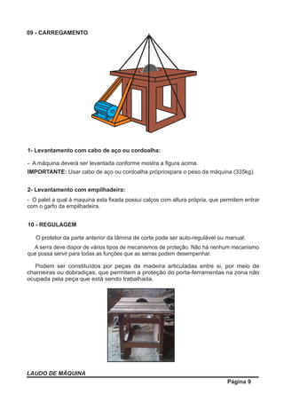 LAUDO DE MÁQUINA
Página 9
09 - CARREGAMENTO
1- Levantamento com cabo de aço ou cordoalha:
- A máquina deverá ser levantada conforme mostra a ﬁgura acima.
IMPORTANTE: Usar cabo de aço ou cordoalha própriospara o peso da máquina (335kg).
2- Levantamento com empilhadeira:
- O palet a qual à maquina esta ﬁxada possui calços com altura própria, que permitem entrar
com o garfo da empilhadeira.
10 - REGULAGEM
O protetor da parte anterior da lâmina de corte pode ser auto-regulável ou manual.
A serra deve dispor de vários tipos de mecanismos de proteção. Não há nenhum mecanismo
que possa servir para todas as funções que as serras podem desempenhar.
Podem ser constituídos por peças de madeira articuladas entre si, por meio de
charneiras ou dobradiças, que permitem a proteção do porta-ferramentas na zona não
ocupada pela peça que está sendo trabalhada.
 