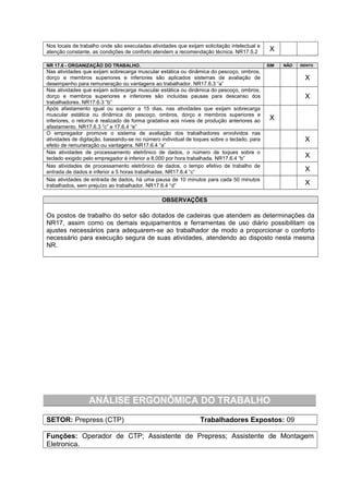 Nos locais de trabalho onde são executadas atividades que exijam solicitação intelectual e
atenção constante, as condições de conforto atendem a recomendação técnica. NR17.5.2 X
NR 17.6 - ORGANIZAÇÃO DO TRABALHO. SIM NÃO ISENTO
Nas atividades que exijam sobrecarga muscular estática ou dinâmica do pescoço, ombros,
dorço e membros superiores e inferiores são aplicados sistemas de avaliação de
desempenho para remuneração ou vantagens ao trabalhador. NR17.6.3 “a”
X
Nas atividades que exijam sobrecarga muscular estática ou dinâmica do pescoço, ombros,
dorço e membros superiores e inferiores são incluídas pausas para descanso dos
trabalhadores. NR17.6.3 “b”
X
Após afastamento igual ou superior a 15 dias, nas atividades que exijam sobrecarga
muscular estática ou dinâmica do pescoço, ombros, dorço e membros superiores e
inferiores, o retorno é realizado de forma gradativa aos níveis de produção anteriores ao
afastamento. NR17.6.3 “c” e 17.6.4 “e”
X
O empregador promove o sistema de avaliação dos trabalhadores envolvidos nas
atividades de digitação, baseando-se no número individual de toques sobre o teclado, para
efeito de remuneração ou vantagens. NR17.6.4 “a”
X
Nas atividades de processamento eletrônico de dados, o número de toques sobre o
teclado exigido pelo empregador é inferior a 8.000 por hora trabalhada. NR17.6.4 “b” X
Nas atividades de processamento eletrônico de dados, o tempo efetivo de trabalho de
entrada de dados é inferior a 5 horas trabalhadas. NR17.6.4 “c” X
Nas atividades de entrada de dados, há uma pausa de 10 minutos para cada 50 minutos
trabalhados, sem prejuízo ao trabalhador. NR17.6.4 “d” X
OBSERVAÇÕES
Os postos de trabalho do setor são dotados de cadeiras que atendem as determinações da
NR17, assim como os demais equipamentos e ferramentas de uso diário possibilitam os
ajustes necessários para adequarem-se ao trabalhador de modo a proporcionar o conforto
necessário para execução segura de suas atividades, atendendo ao disposto nesta mesma
NR.
ANÁLISE ERGONÔMICA DO TRABALHO
SETOR: Prepress (CTP) Trabalhadores Expostos: 09
Funções: Operador de CTP; Assistente de Prepress; Assistente de Montagem
Eletronica.
 
