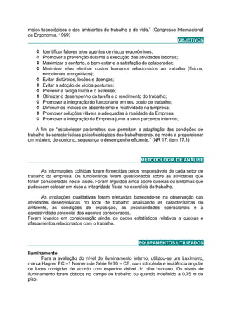 meios tecnológicos e dos ambientes de trabalho e de vida.” (Congresso Internacional
de Ergonomia, 1969)
OBJETIVOS
 Identificar fatores e/ou agentes de riscos ergonômicos;
 Promover a prevenção durante a execução das atividades laborais;
 Maximizar o conforto, o bem-estar e a satisfação do colaborador;
 Minimizar e/ou eliminar custos humanos relacionados ao trabalho (físicos,
emocionais e cognitivos);
 Evitar distúrbios, lesões e doenças;
 Evitar a adoção de vícios posturais;
 Prevenir a fadiga física e o estresse;
 Otimizar o desempenho da tarefa e o rendimento do trabalho;
 Promover a integração do funcionário em seu posto de trabalho;
 Diminuir os índices de absenteísmo e rotatividade na Empresa;
 Promover soluções viáveis e adequadas à realidade da Empresa;
 Promover a integração da Empresa junto a seus parceiros internos;
A fim de “estabelecer parâmetros que permitam a adaptação das condições de
trabalho às características psicofisiológicas dos trabalhadores, de modo a proporcionar
um máximo de conforto, segurança e desempenho eficiente.” (NR 17, item 17.1)
METODOLOGIA DE ANÁLISE
As informações colhidas foram fornecidas pelos responsáveis de cada setor de
trabalho da empresa. Os funcionários foram questionados sobre as atividades que
foram consideradas neste laudo. Foram argüidos ainda sobre queixas ou sintomas que
pudessem colocar em risco a integridade física no exercício do trabalho.
As avaliações qualitativas foram efetuadas baseando-se na observação das
atividades desenvolvidas no local de trabalho analisando as características do
ambiente, as condições de exposição, as peculiaridades operacionais e a
agressividade potencial dos agentes considerados.
Foram levados em consideração ainda, os dados estatísticos relativos a queixas e
afastamentos relacionados com o trabalho.
EQUIPAMENTOS UTILIZADOS
Iluminamento
Para a avaliação do nível de iluminamento interno, utilizou-se um Luxímetro,
marca Hagner EC –1 Número de Série 9470 – CE, com fotocélula e incidência angular
de luzes corrigidas de acordo com espectro visível do olho humano. Os níveis de
iluminamento foram obtidos no campo de trabalho ou quando indefinido a 0,75 m do
piso.
 