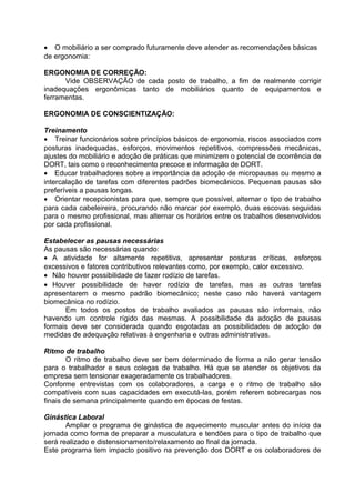 • O mobiliário a ser comprado futuramente deve atender as recomendações básicas
de ergonomia:
ERGONOMIA DE CORREÇÃO:
Vide OBSERVAÇÃO de cada posto de trabalho, a fim de realmente corrigir
inadequações ergonômicas tanto de mobiliários quanto de equipamentos e
ferramentas.
ERGONOMIA DE CONSCIENTIZAÇÃO:
Treinamento
• Treinar funcionários sobre princípios básicos de ergonomia, riscos associados com
posturas inadequadas, esforços, movimentos repetitivos, compressões mecânicas,
ajustes do mobiliário e adoção de práticas que minimizem o potencial de ocorrência de
DORT, tais como o reconhecimento precoce e informação de DORT.
• Educar trabalhadores sobre a importância da adoção de micropausas ou mesmo a
intercalação de tarefas com diferentes padrões biomecânicos. Pequenas pausas são
preferíveis a pausas longas.
• Orientar recepcionistas para que, sempre que possível, alternar o tipo de trabalho
para cada cabeleireira, procurando não marcar por exemplo, duas escovas seguidas
para o mesmo profissional, mas alternar os horários entre os trabalhos desenvolvidos
por cada profissional.
Estabelecer as pausas necessárias
As pausas são necessárias quando:
• A atividade for altamente repetitiva, apresentar posturas críticas, esforços
excessivos e fatores contributivos relevantes como, por exemplo, calor excessivo.
• Não houver possibilidade de fazer rodízio de tarefas.
• Houver possibilidade de haver rodízio de tarefas, mas as outras tarefas
apresentarem o mesmo padrão biomecânico; neste caso não haverá vantagem
biomecânica no rodízio.
Em todos os postos de trabalho avaliados as pausas são informais, não
havendo um controle rígido das mesmas. A possibilidade da adoção de pausas
formais deve ser considerada quando esgotadas as possibilidades de adoção de
medidas de adequação relativas à engenharia e outras administrativas.
Ritmo de trabalho
O ritmo de trabalho deve ser bem determinado de forma a não gerar tensão
para o trabalhador e seus colegas de trabalho. Há que se atender os objetivos da
empresa sem tensionar exageradamente os trabalhadores.
Conforme entrevistas com os colaboradores, a carga e o ritmo de trabalho são
compatíveis com suas capacidades em executá-las, porém referem sobrecargas nos
finais de semana principalmente quando em épocas de festas.
Ginástica Laboral
Ampliar o programa de ginástica de aquecimento muscular antes do início da
jornada como forma de preparar a musculatura e tendões para o tipo de trabalho que
será realizado e distensionamento/relaxamento ao final da jornada.
Este programa tem impacto positivo na prevenção dos DORT e os colaboradores de
 