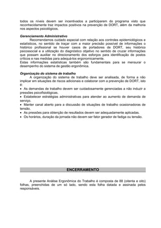 todos os níveis devem ser incentivados a participarem do programa visto que
reconhecidamente traz impactos positivos na prevenção de DORT, além da melhoria
nos aspectos psicológicos.
Gerenciamento Administrativo
Recomendamos cuidado especial com relação aos controles epidemiológicos e
estatísticos, no sentido de traçar com a maior precisão possível de informações o
histórico profissional se houver casos de portadores de DORT, seu histórico
psicossocial e a utilização do diagnóstico objetivo no sentido de cruzar informações
que possam auxiliar no direcionamento dos esforços para identificação de postos
críticos e nas medidas para adequá-los ergonomicamente.
Estas informações estatísticas também são fundamentais para se mensurar o
desempenho do sistema de gestão ergonômica.
Organização do sistema de trabalho
A organização do sistema de trabalho deve ser analisada, de forma a não
implicar em situações de riscos adicionais e colaborar com a prevenção de DORT, isto
é:
• As demandas de trabalho devem ser cuidadosamente gerenciadas a não induzir a
pressões psicofisiológicas.
• Estabelecer estratégias administrativas para atender ao aumento de demanda de
serviço.
• Manter canal aberto para a discussão de situações de trabalho ocasionadoras de
tensão.
• As pressões para obtenção de resultados devem ser adequadamente aplicadas.
• Os horários, duração da jornada não devem ser fator gerador de fadiga ou tensão.
ENCERRAMENTO
A presente Análise Ergonômica do Trabalho é composta de 88 (oitenta e oito)
folhas, preenchidas de um só lado, sendo esta folha datada e assinada pelos
responsáveis.
 