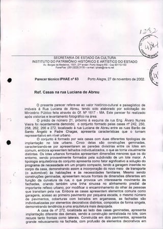 Porto Alegre, 27 de novembro de 2002 .Parecer técnico IPHAE nO63
j")/{ '1 .
.~ Ó' ~..~~
~',
,~'?". .~
SECRETARIA DE ESTADO DA CULTURA ~.
INSTITUTO DO PATRIMÔNIO HISTÓRICO E ARTíSTICO DO ESTADO
Av. Borges de Medeiros. 1501, 21' andar- Porto AJegre-RS - Cep:90110-150
Fone/Fax: (051 )3225,31,76 - e-mail. iphae@via-rs.nel
• Ref. Casas na rua Luciana de Abreu
I'
I
.'_0"'
•
•
i
'.
ü presente parecer refere-se ao valor histórico-cultural e paisagístico de
imóveis à Rua Luciana de Abreu, tendo sido l;llaborado por solicitação do
Ministério Público feita através do Of. N° 1617 - MA Este parecer foi realizado
após vistorias e levantamento fotográfico na área .
O prédio de número 21, próximo à esquina da rua Eng. Álvaro Nunes
Vieira foi recentemente demolido; o conjunto formado pelas casas nO242, 250,
258, 262, 266 e 272, localizado à rua Luciana de Abreu entre as ruas Barão de
Santo Ângelo e Padre Chagas, apresenta características que o tornam
representativo em nível urbano.
O conjunto é formado por seis casas com duas diferentes tipologias de
implantação no lote urbano. Cinco delas são construções geminadas,
caracterizando-se por apresentarem as paredes divisórias entre os lotes em
comum, embora apresentem telhados individualizados, o que as toma visualmente
distintas. Os lotes urbanos formados apresentam dimensões menores que os do
entorno, sendo provavelmente formados pela subdivisão de um lote maior. A
tipologia arquitetônica do conjunto apresenta como fator significativo a solução do
programa de necessidade em um projeto compacto, tendo a garagem inserida no
.corpo da casa, demonstrando assim a incorporação do novo meio de transporte
(o automóvel) às habitações e às necessidades familiares. Mesmo sendo
construções geminadas, apresentam recuos frontais de dimensões diferentes em
função da curvatura da rua, o que provoca um interessante movimento às
fachadas, criando também uma linha sinuosa no alinhamento predial de
importante reflexo urbano, por modificar o encaminhamento do olhar às pessoas
que transitam pela rua. Embora as casas apresentem elementos comuns como
garagens, acesso ao primeiro pavimento por pequena escada, o mesmo número
de pavimentos, coberturas com beirados em argamassa, as fachadas são
individualizadas por elementos decorativos distintos, compostos de forma singela,
demonstrando tendência,a uma arquitetura mais despojada.
A casa de nO272, localizada ao lado das casas geminadas, apresenta
implantação diferente das demais, sendo a construção centralizada no lote, com
recuos tanto frontais como laterais. Construída em dois pavimentos, apresenta
grande rebuscamento na fachada, com profusão de elementos decorativos em
 