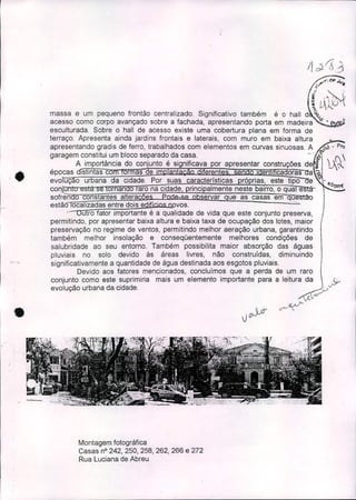 ;..,.'.6-- .J."
[I 'o
(L~
massa e um pequeno frontão centralizado. Significativo também é o hall d z,,,_
acesso como corpo avançado sobre a fachada, apresentando porta em madeira 0'.
esculturada. Sobre o hall de acesso existe uma cobertura plana em forma de
terraço. Apresenta ainda jardins frontais e laterais, com muro em baixa altura
apresentando gradis de ferro, trabalhados com elementos em curvas sinuosas. A óO • Pro
garagem constitu! um bloco separad~ da c~sa..' ~ ( 
A Importancla do conjunto e significava por apresentar construções de !.XC'-
épocas Istlntas co ormas e . n I lca oras a-
evo uçao urbana da cidade. Por suas caracteristicas ró rias, este tipo e
conjon ornan o raro na cidade, rinci almente neste bairro, o qua e
sofren o cons antes altera - ervar ue as casas em q
estão ocalizadas entre dois e " . vos. -'.
u ro fator importante é a qualidade de vida que este conjunto preserva,
permitindo, por apresentar baixa altura e baixa taxa de ocupação dos lotes, maior
preservação no regime de ventos, permitindo melhor aeração urbana, garantindo
também melhor insolação e conseqüentemente melhores condições de
salubridade ao seu entorno. Também possibilita maior absorção das águas
pluviais no solo devido às áreas livres, não construídas, diminuindo
significativamente a quantidade de água destinada aos esgotos pluviais.
Devido aos fatores mencionados, concluimos que a perda de um raro
conjunto como este suprimiria mais um elemento importante para a leitura da Sv
evolução urbana da cidade. , -;JJ'''
t..:"
C::"-"_~í.
•
'.
Montagem fotográfica
Casas nO242, 250, 258, 262, 266 e 272
Rua Luciana de Abreu
 