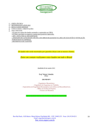 Rua São Paulo, 1620 Bairro: Marta Helena Uberlândia MG CEP: 38402-235 Fone: (34) 9128-0211
Email: engenharia@engesv.com.br
Site: www.engesv.com.br
10
1- VISITA TECNICA
2- METODOLOGIA APLICADA
3- RESULTADOS OBTIDOS
4- CONCLUSOES e ORIENTAÇÕES
5- DOCUMENTOS:
- 02 jogos de copias dos laudos assinados e registrados no CREA,
- 02 Dvds com todos os arquivos e pastas para posterior impressão,
- ART e NOTA FISCAL DOS SERVIÇOS,
- ATESTADO DE CAPACIDADE TÉCNICA DE OBRAS REALIZADAS NA AREA DE EXAUSTÃO E VENTILAÇÃO,
-PORTIFOLIO DA EMPRESA,
- REFERENCIA DE CLIENTES
Os laudos não serão mostrados por questões éticas com os nossos clientes.
Entre em contato realizamos estes laudos em todo o Brasil
Uberlândia 04 de outubro 2013
Engº Sérgio Valadão
Diretor
(34) 9128 0211
- Engenheiro Mecatrônico;
- Engenheiro de Segurança no Trabalho;
- Especialista em Engenharia Bioenergética com ênfase em Biocombustíveis;
- MBA em Gestão de Projetos;
- Técnico em Mecânica
VEJA ABAIXO FOTOS DE OUTRAS OBRAS REALIZADAS
 