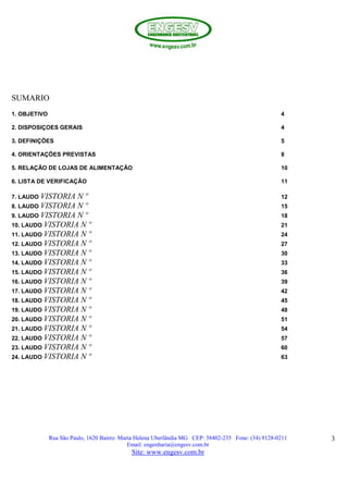 Rua São Paulo, 1620 Bairro: Marta Helena Uberlândia MG CEP: 38402-235 Fone: (34) 9128-0211
Email: engenharia@engesv.com.br
Site: www.engesv.com.br
3
SUMARIO
1. OBJETIVO 4
2. DISPOSIÇOES GERAIS 4
3. DEFINIÇÕES 5
4. ORIENTAÇÕES PREVISTAS 8
5. RELAÇÃO DE LOJAS DE ALIMENTAÇÃO 10
6. LISTA DE VERIFICAÇÃO 11
7. LAUDO VISTORIA N º 12
8. LAUDO VISTORIA N º 15
9. LAUDO VISTORIA N º 18
10. LAUDO VISTORIA N º 21
11. LAUDO VISTORIA N º 24
12. LAUDO VISTORIA N º 27
13. LAUDO VISTORIA N º 30
14. LAUDO VISTORIA N º 33
15. LAUDO VISTORIA N º 36
16. LAUDO VISTORIA N º 39
17. LAUDO VISTORIA N º 42
18. LAUDO VISTORIA N º 45
19. LAUDO VISTORIA N º 48
20. LAUDO VISTORIA N º 51
21. LAUDO VISTORIA N º 54
22. LAUDO VISTORIA N º 57
23. LAUDO VISTORIA N º 60
24. LAUDO VISTORIA N º 63
 