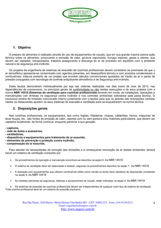Rua São Paulo, 1620 Bairro: Marta Helena Uberlândia MG CEP: 38402-235 Fone: (34) 9128-0211
Email: engenharia@engesv.com.br
Site: www.engesv.com.br
4
1. Objetivo
O preparo de alimentos é realizado através do uso de equipamentos de cocção, que em sua grande maioria exerce ação
térmica sobre os alimentos, provocando a emissão de calor, gordura vaporizada, fumaça vapores, gases e odores, que
devem ser captados, transportados, tratados assegurando a descarga do ar de processo em equilíbrio com o ambiente
natural e de segurança anti-incêndio.
Os projetos de engenharia de sistemas de exaustão de cozinhas profissionais devem considerar as premissas de que o
ar atmosférico apresenta-se contaminado com agentes poluentes, em desequilíbrio térmico e com produtos condensáveis e
combustíveis; trata-se portanto de um projeto que envolve cálculos convencionais ajustados de Vazão de ar e perda de
pressão conjugados com tecnologia de controle antipoluente atmosférico e de Segurança anti-incêndio.
Estes laudos demonstram individualmente por loja nas vistorias realizadas nos dias xxxxx de xxxx de 2013, nas
dependências de xxxxxxxxxxx, os princípios gerais de conformidade ou não destas execuções e de seus projetos com a
norma NBR 14518 (Sistemas de ventilação para cozinhas profissionais) levando em conta, as instalações, operações e
manutenções com ênfases na segurança contra incêndio e nos controles ambientais solicitados pela pasta técnica. O
xxxxxxxxx emitira de imediato comunicado interno juntamente com o laudos para que os através das orientações contidas
nestes os restaurantes ajustem os seus sistemas de exaustão e ventilação para se enquadrarem na norma técnica.
2. Disposições gerais
Nas cozinhas profissionais, os equipamentos, tais como fogões, fritadeiras, chapas, caldeirões, fornos, máquinas de
lavar louças, etc., são fontes de emissão de calor, vapores com ou sem gordura e/ou materiais particulados, que devem ser
captados localmente, de forma contínua, enquanto perdurar a sua geração.
- captores,
- rede de dutos e acessórios,
- ventiladores,
- dispositivos e equipamentos para tratamento do ar exaurido,
- elementos de prevenção e proteção contra incêndio,
- compensação do ar exaurido,
Para atender às necessidades de remoção das emissões e à consequente renovação de ar destes ambientes, deverá
haver um sistema de ventilação composto por
• Os procedimentos de operação e manutenção encontram-se descritos na seção 6. Da NBR 14518
• O sistema de ventilação deve ser balanceado e testado, seguindo os procedimentos descritos na seção 7. Da NBR 14518
• A operação com equipamentos que utilizam combustível sólido como carvão ou lenha deve obedecer às disposições constantes
na seção 8. Da NBR 14518
• As medidas adicionais de segurança, relativas a equipamentos de cocção, estão indicadas na seção 9. Da NBR 14518
• Os sistemas de exaustão de cozinhas profissionais devem ser independentes de qualquer outro tipo de sistema de ventilação.
Toda cozinha profissional deve ter um sistema de exaustão exclusivo.
 