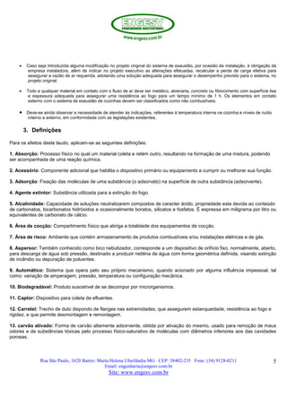 Rua São Paulo, 1620 Bairro: Marta Helena Uberlândia MG CEP: 38402-235 Fone: (34) 9128-0211
Email: engenharia@engesv.com.br
Site: www.engesv.com.br
5
• Caso seja introduzida alguma modificação no projeto original do sistema de exaustão, por ocasião da instalação, é obrigação da
empresa instaladora, além de indicar no projeto executivo as alterações efetuadas, recalcular a perda de carga efetiva para
assegurar a vazão de ar requerida, adotando uma solução adequada para assegurar o desempenho previsto para o sistema, no
projeto original.
• Todo e qualquer material em contato com o fluxo de ar deve ser metálico, alvenaria, concreto ou fibrocimento com superfície lisa
e espessura adequada para assegurar uma resistência ao fogo para um tempo mínimo de 1 h. Os elementos em contato
externo com o sistema de exaustão de cozinhas devem ser classificados como não combustíveis.
• Deve-se ainda observar a necessidade de atender às indicações, referentes à temperatura interna na cozinha e níveis de ruído
interno e externo, em conformidade com as legislações existentes.
3. Definições
Para os efeitos deste laudo, aplicam-se as seguintes definições:
1. Absorção: Processo físico no qual um material coleta e retém outro, resultando na formação de uma mistura, podendo
ser acompanhada de uma reação química.
2. Acessório: Componente adicional que habilita o dispositivo primário ou equipamento a cumprir ou melhorar sua função.
3. Adsorção: Fixação das moléculas de uma substância (o adsorvato) na superfície de outra substância (adsorvente).
4. Agente extintor: Substância utilizada para a extinção do fogo.
5. Alcalinidade: Capacidade de soluções neutralizarem compostos de caracter ácido, propriedade esta devida ao conteúdo
de carbonatos, bicarbonatos hidróxidos e ocasionalmente boratos, silicatos e fosfatos. É expressa em miligrama por litro ou
equivalentes de carbonato de cálcio.
6. Área de cocção: Compartimento físico que abriga a totalidade dos equipamentos de cocção.
7. Área de risco: Ambiente que contém armazenamento de produtos combustíveis e/ou instalações elétricas e de gás.
8. Aspersor: Também conhecido como bico nebulizador, corresponde a um dispositivo de orifício fixo, normalmente, aberto,
para descarga de água sob pressão, destinado a produzir neblina de água com forma geométrica definida, visando extinção
de incêndio ou depuração de poluentes.
9. Automático: Sistema que opera pelo seu próprio mecanismo, quando acionado por alguma influência impessoal, tal
como: variação de amperagem, pressão, temperatura ou configuração mecânica.
10. Biodegradável: Produto suscetível de se decompor por microrganismos.
11. Captor: Dispositivo para coleta de efluentes.
12. Carretel: Trecho de duto dispondo de flanges nas extremidades, que assegurem estanqueidade, resistência ao fogo e
rigidez, e que permite desmontagem e remontagem.
.
13. carvão ativado: Forma de carvão altamente adsorvente, obtida por ativação do mesmo, usado para remoção de maus
odores e de substâncias tóxicas pelo processo físico-saturativo de moléculas com diâmetros inferiores aos das cavidades
porosas.
 