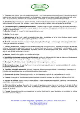 Rua São Paulo, 1620 Bairro: Marta Helena Uberlândia MG CEP: 38402-235 Fone: (34) 9128-0211
Email: engenharia@engesv.com.br
Site: www.engesv.com.br
6
14. Chaminé: Duto vertical, que leva os efluentes gasosos a uma certa altura e assim assegura a sua dispersão e diluição
antes que eles retomem contato com o solo. A concentração dos poluentes nos gases que são reconduzidos ao solo varia
com a altura da chaminé, a distância da base da chaminé, a velocidade do vento e as características climáticas.
15. Charbroiler: Equipamento para grelhar alimentos, fundamentado no aquecimento, de grande potência, de pedras, por
exemplo silicato de magnésio, que aquecem a grelha. Caracteriza-se por elevado potencial de geração de fumaça.
16. Chuveiro automático para extinção de incêndio: Também conhecido como sprinkler e bico de chuveiro automático,
corresponde a um dispositivo destinado a projetar água, em forma de chuva, dotado de elemento de acionamento sensível
à elevação de temperatura.
17. Cocção: Utilização de energia térmica no preparo de alimentos.
18. Coifas: Tipo de captor.
19. Contaminante do ar: Toda matéria ou substância que altere a qualidade do ar, tal como: fumaça, fuligem, poeira,
carvão, ácidos, fumos, vapores, gases, odores, partículas e aerossóis.
20. Controle ambiental: Ato de exercer a orientação, a correção, a fiscalização e a monitoração sobre as ações referentes
à utilização dos recursos ambientais.
21. Cozinha profissional: Instalação dotada de equipamentos e dispositivos com a finalidade de preparo de refeições
coletivas, utilizada pela razão social responsável por esta atividade econômica. A instalação pode estar localizada em um
único compartimento ou em compartimentos adjacentes, situados no mesmo piso ou em pisos distintos. Abrange toda
cozinha que não seja residencial unifamiliar.
22. Damper: Acessório tipo registro, para regular vazão do ar.
23. Damper corta-fogo de acionamento eletromecânico: Registro de bloqueio que, em caso de incêndio, impede durante
um determinado tempo a propagação de fogo, fumaça e líquidos através do duto.
24. Descarga: Parte final de um duto, onde o fluxo de ar é descarregado para o exterior.
25. Descompartimentação de cozinha: Primeiro ponto de travessia na parede, piso ou teto da rede de dutos da exaustão
no perímetro delimitante da cozinha.
26. Dispersão ambiental atmosférica: Processo combinado dos mecanismos de difusão e transporte dos poluentes, que
irão determinar a qualidade do ar atmosférico de uma determinada região.
27. Duto ou rede de dutos: Construção prismática ou cilíndrica para a condução de ar e/ou efluentes da cocção.
28. Efluente: Emanação de substâncias líquidas ou gasosas oriundas do processo de cocção, por ação térmica ou não.
29. Extrator de gordura: Sistema para processar vapores e gases. Através deste dispositivo coletam-se e armazenam-se
as partículas de gorduras voláteis.
30. Filtro inercial de gordura: Dispositivo de remoção de gordura que atua através da mudança de direção do fluxo
efluente da cocção, favorecendo, deste modo, a retenção por impactação e separação das frações mais pesadas dos
vapores de gorduras.
31. Fumaça: Suspensão visível de partículas sólidas ou líquidas, dispersas nos gases resultantes da combustão, ou pirólise
de material contendo carbono.
 