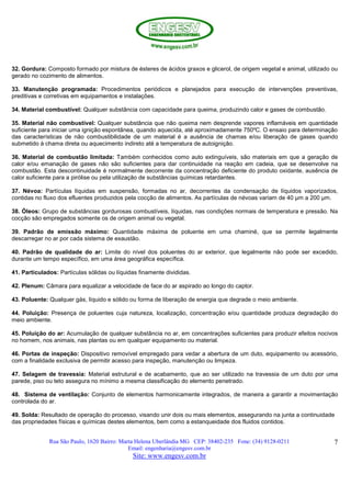 Rua São Paulo, 1620 Bairro: Marta Helena Uberlândia MG CEP: 38402-235 Fone: (34) 9128-0211
Email: engenharia@engesv.com.br
Site: www.engesv.com.br
7
32. Gordura: Composto formado por mistura de ésteres de ácidos graxos e glicerol, de origem vegetal e animal, utilizado ou
gerado no cozimento de alimentos.
33. Manutenção programada: Procedimentos periódicos e planejados para execução de intervenções preventivas,
preditivas e corretivas em equipamentos e instalações.
34. Material combustível: Qualquer substância com capacidade para queima, produzindo calor e gases de combustão.
35. Material não combustível: Qualquer substância que não queima nem desprende vapores inflamáveis em quantidade
suficiente para iniciar uma ignição espontânea, quando aquecida, até aproximadamente 750ºC. O ensaio para determinação
das características de não combustibilidade de um material é a ausência de chamas e/ou liberação de gases quando
submetido à chama direta ou aquecimento indireto até a temperatura de autoignição.
36. Material de combustão limitada: Também conhecidos como auto extinguíveis, são materiais em que a geração de
calor e/ou emanação de gases não são suficientes para dar continuidade na reação em cadeia, que se desenvolve na
combustão. Esta descontinuidade é normalmente decorrente da concentração deficiente do produto oxidante, ausência de
calor suficiente para a pirólise ou pela utilização de substâncias químicas retardantes.
37. Névoa: Partículas líquidas em suspensão, formadas no ar, decorrentes da condensação de líquidos vaporizados,
contidas no fluxo dos efluentes produzidos pela cocção de alimentos. As partículas de névoas variam de 40 µm a 200 µm.
38. Óleos: Grupo de substâncias gordurosas combustíveis, líquidas, nas condições normais de temperatura e pressão. Na
cocção são empregados somente os de origem animal ou vegetal.
39. Padrão de emissão máximo: Quantidade máxima de poluente em uma chaminé, que se permite legalmente
descarregar no ar por cada sistema de exaustão.
40. Padrão de qualidade do ar: Limite do nível dos poluentes do ar exterior, que legalmente não pode ser excedido,
durante um tempo específico, em uma área geográfica específica.
41. Particulados: Partículas sólidas ou líquidas finamente divididas.
42. Plenum: Câmara para equalizar a velocidade de face do ar aspirado ao longo do captor.
43. Poluente: Qualquer gás, líquido e sólido ou forma de liberação de energia que degrade o meio ambiente.
44. Poluição: Presença de poluentes cuja natureza, localização, concentração e/ou quantidade produza degradação do
meio ambiente.
45. Poluição do ar: Acumulação de qualquer substância no ar, em concentrações suficientes para produzir efeitos nocivos
no homem, nos animais, nas plantas ou em qualquer equipamento ou material.
46. Portas de inspeção: Dispositivo removível empregado para vedar a abertura de um duto, equipamento ou acessório,
com a finalidade exclusiva de permitir acesso para inspeção, manutenção ou limpeza.
47. Selagem de travessia: Material estrutural e de acabamento, que ao ser utilizado na travessia de um duto por uma
parede, piso ou teto assegura no mínimo a mesma classificação do elemento penetrado.
48. Sistema de ventilação: Conjunto de elementos harmonicamente integrados, de maneira a garantir a movimentação
controlada do ar.
49. Solda: Resultado de operação do processo, visando unir dois ou mais elementos, assegurando na junta a continuidade
das propriedades físicas e químicas destes elementos, bem como a estanqueidade dos fluidos contidos.
 
