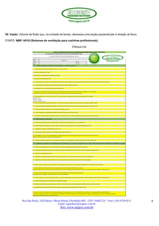 Rua São Paulo, 1620 Bairro: Marta Helena Uberlândia MG CEP: 38402-235 Fone: (34) 9128-0211
Email: engenharia@engesv.com.br
Site: www.engesv.com.br
8
50. Vazão: Volume de fluido que, na unidade de tempo, atravessa uma seção perpendicular à direção do fluxo.
FONTE: NBR 14518 (Sistemas de ventilação para cozinhas profissionais)
Cheque List
 