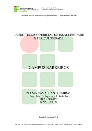 Diretoria de Gestão de Pessoas
Engenharia de Segurança do Trabalho
Laudo Técnico de insalubridade e periculosidade - Campus Barreiros 001/2012
Av. Prof. Luiz Freire, 500 – Cidade Universitária – CEP: 50740-540 – Recife – PE - Telefone: (81) 2125-1635 - IFPE
2
LAUDO TÉCNICO PERICIAL DE INSALUBRIDADE
E PERICULOSIDADE
CAMPUS BARREIROS
ZELMA CAVALCANTI CABRAL
Engenheiro de Segurança do Trabalho
CREA – PE 043531
SIAPE 1785127
Recife, fevereiro de 2012
 