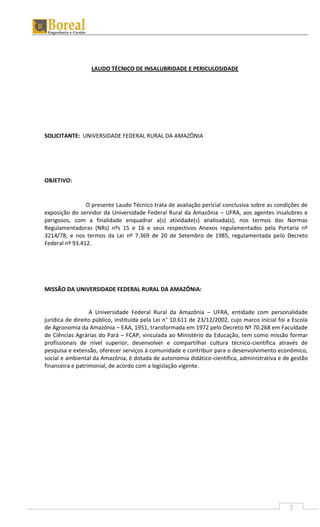 2
LAUDO TÉCNICO DE INSALUBRIDADE E PERICULOSIDADE
SOLICITANTE: UNIVERSIDADE FEDERAL RURAL DA AMAZÔNIA
OBJETIVO:
O presente Laudo Técnico trata de avaliação pericial conclusiva sobre as condições de
exposição do servidor da Universidade Federal Rural da Amazônia – UFRA, aos agentes insalubres e
perigosos, com a finalidade enquadrar a(s) atividade(s) analisada(s), nos termos das Normas
Regulamentadoras (NRs) nºs 15 e 16 e seus respectivos Anexos regulamentados pela Portaria nº
3214/78, e nos termos da Lei nº 7.369 de 20 de Setembro de 1985, regulamentada pelo Decreto
Federal nº 93.412.
MISSÃO DA UNIVERSIDADE FEDERAL RURAL DA AMAZÔNIA:
A Universidade Federal Rural da Amazônia – UFRA, entidade com personalidade
jurídica de direito público, instituída pela Lei n° 10.611 de 23/12/2002, cujo marco inicial foi a Escola
de Agronomia da Amazônia – EAA, 1951, transformada em 1972 pelo Decreto Nº 70.268 em Faculdade
de Ciências Agrárias do Pará – FCAP, vinculada ao Ministério da Educação, tem como missão formar
profissionais de nível superior, desenvolver e compartilhar cultura técnico-científica através de
pesquisa e extensão, oferecer serviços à comunidade e contribuir para o desenvolvimento econômico,
social e ambiental da Amazônia, é dotada de autonomia didático-científica, administrativa e de gestão
financeira e patrimonial, de acordo com a legislação vigente.
 