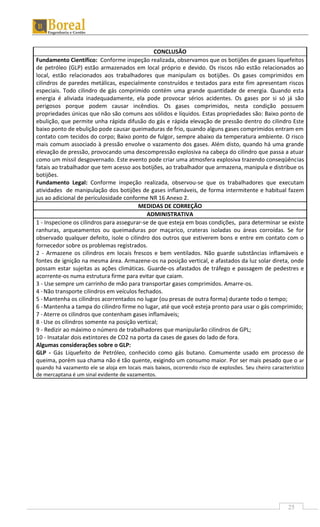 25
CONCLUSÃO
Fundamento Científico: Conforme inspeção realizada, observamos que os botijões de gasaes liquefeitos
de petróleo (GLP) estão armazenados em local próprio e devido. Os riscos não estão relacionados ao
local, estão relacionados aos trabalhadores que manipulam os botijões. Os gases comprimidos em
cilindros de paredes metálicas, especialmente construídos e testados para este fim apresentam riscos
especiais. Todo cilindro de gás comprimido contém uma grande quantidade de energia. Quando esta
energia é aliviada inadequadamente, ela pode provocar sérios acidentes. Os gases por si só já são
perigosos porque podem causar incêndios. Os gases comprimidos, nesta condição possuem
propriedades únicas que não são comuns aos sólidos e líquidos. Estas propriedades são: Baixo ponto de
ebulição, que permite unha rápida difusão do gás e rápida elevação de pressão dentro do cilindro Este
baixo ponto de ebulição pode causar queimaduras de frio, quando alguns gases comprimidos entram em
contato com tecidos do corpo; Baixo ponto de fulgor, sempre abaixo da temperatura ambiente. O risco
mais comum associado à pressão envolve o vazamento dos gases. Além disto, quando há uma grande
elevação de pressão, provocando uma descompressão explosiva na cabeça do cilindro que passa a atuar
como um míssil desgovernado. Este evento pode criar uma atmosfera explosiva trazendo conseqüências
fatais ao trabalhador que tem acesso aos botijões, ao trabalhador que armazena, manipula e distribue os
botijões.
Fundamento Legal: Conforme inspeção realizada, observou-se que os trabalhadores que executam
atividades de manipulação dos botijões de gases inflamáveis, de forma intermitente e habitual fazem
jus ao adicional de periculosidade conforme NR 16 Anexo 2.
MEDIDAS DE CORREÇÃO
ADMINISTRATIVA
1 - Inspecione os cilindros para assegurar-se de que esteja em boas condições, para determinar se existe
ranhuras, arqueamentos ou queimaduras por maçarico, crateras isoladas ou áreas corroídas. Se for
observado qualquer defeito, isole o cilindro dos outros que estiverem bons e entre em contato com o
fornecedor sobre os problemas registrados.
2 - Armazene os cilindros em locais frescos e bem ventilados. Não guarde substâncias inflamáveis e
fontes de ignição na mesma área. Armazene-os na posição vertical, e afastados da luz solar direta, onde
possam estar sujeitas as ações climáticas. Guarde-os afastados de tráfego e passagem de pedestres e
acorrente-os numa estrutura firme para evitar que caiam.
3 - Use sempre um carrinho de mão para transportar gases comprimidos. Amarre-os.
4 -Não transporte cilindros em veículos fechados.
5 -Mantenha os cilindros acorrentados no lugar (ou presas de outra forma) durante todo o tempo;
6 -Mantenha a tampa do cilindro firme no lugar, até que você esteja pronto para usar o gás comprimido;
7 -Aterre os cilindros que contenham gases inflamáveis;
8 -Use os cilindros somente na posição vertical;
9 - Redizir ao máximo o número de trabalhadores que manipularão cilindros de GPL;
10 - Insatalar dois extintores de CO2 na porta da cases de gases do lado de fora.
Algumas considerações sobre o GLP:
GLP - Gás Liquefeito de Petróleo, conhecido como gás butano. Comumente usado em processo de
queima, porém sua chama não é tão quente, exigindo um consumo maior. Por ser mais pesado que o ar
quando há vazamento ele se aloja em locais mais baixos, ocorrendo risco de explosões. Seu cheiro característico
de mercaptana é um sinal evidente de vazamentos.
 