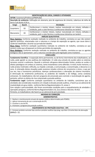 27
IDENTIFICAÇÃO DO LOCAL, CARGOS E ATIVIDADES
SETOR: Carpintaria/Prefeitura/PROPLAGE
Descrição do ambiente: Edificação em alvenaria, piso de argamassa de cimento, cobertura de telha de
barro e pé direito 4,50 m.
Cargo Quant. Atividades
Carpinteiro 02
Confeccionar e montar móveis, realizar manutenção em móveis, telhados e
estábulos, polir e colar fórmica e confeccionar divisórias em lambril.
Marceneiro 02
Confeccionar e montar móveis, realizar manutenção em móveis, telhados e
estábulos, polir e colar fórmica e confeccionar divisórias em lambril.
ANÁLISE QUALITATIVA
Risco Químico: Conforme avaliação realizada no ambiente de trabalho, constatou-se que não existem
agentes químicos, relacionados com a natureza e o tempo de exposição ao agente, que cause dano à
saúde do trabalhador, durante sua jornada de trabalho.
Risco Físico: Conforme avaliação quantitativa realizada no ambiente de trabalho, constatou-se que
existem ruídos que ultrapassam os limites permitidos de exposição.
Risco Biológico: Conforme avaliação realizada no ambiente de trabalho, constatou-se que os agentes
biológicos não se apresentam com a natureza considerados pela legislação como insalubres.
CONCLUSÃO
Fundamento Científico: A exposição diária permanente, ou de forma intermitente dos trabalhadores, ao
ruído, pode agredir as vias auditivas do trabalhador. O ruído atua através do ouvido sobre os sistemas
nervosos central e autônomo. Quando o estímulo ultrapassa determinados limites, produz-se surdez e
efeitos patológicos em ambos os sistemas, tanto instantâneos como diferidos. A níveis muito menores, o
ruído produz incômodo e dificulta, ou impede a atenção, a comunicação, a concentração, o descanso e o
sono. A reiteração destas situações pode ocasionar estados crônicos de nervosismo e stress, o que por
sua vez, leva a transtornos psicofísicos, doenças cardiovasculares e alterações do sistema imunitário.
A diminuição do rendimento profissional, os acidentes de trabalho e de tráfego, certas condutas
antisociais. Os trabalhadores não tem programa de prevenção para controle e neutralização do agento,
portanto, sofrem os efeitos do risco relacionado a pressão auditiva.
Fundamento Legal: Conforme avaliação quantitativa no ambiente de trabalho, concluímos que as
atividades são consideradas insalubres em relação à elevada pressão auditiva, e fazem jus ao adicional de
insalubridade em grau médio, conforme Norma Regulamentadora 15, anexo 1.
Com relação à periculosidade, não foram encontradas condições para o enquadramento de atividade e
operações perigosas, conforme Norma Regulamentadora 16, seus anexos e Decreto. 93.412.
Portanto, os trabalhadores não fazem jus ao adicional de periculosidade.
MEDIDAS DE CORREÇÃO
ADMINISTRATIVA
1 - Realizar o monitoramento através de exames médicos determinados pelo PCMSO;
2 - Aplicar treinamento de uso e conservação de EPI;
3 - Fiscalizar o uso de EPI;
4 - Promover o programa de proteção auditiva.
EQUIPAMENTO DE PROTEÇÃO COLETIVA – EPC
1 - Fornecer protetor auricular tipo concha e protetor auditivo tipo plug, cujo fator CA tenha fator de atenuação
(NRRsf) = 22.
 