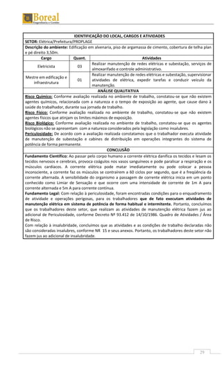 29
IDENTIFICAÇÃO DO LOCAL, CARGOS E ATIVIDADES
SETOR: Elétrica/Prefeitura/PROPLAGE
Descrição do ambiente: Edificação em alvenaria, piso de argamassa de cimento, cobertura de telha plan
e pé direito 3,50m.
Cargo Quant. Atividades
Eletricista 03
Realizar manutenção de redes elétricas e subestação, serviços de
almoxarifado e controle administrativo.
Mestre em edificação e
infraestrutura
01
Realizar manutenção de redes elétricas e subestação, supervisionar
atividades de elétrica, expedir tarefas e conduzir veículo da
manutenção.
ANÁLISE QUALITATIVA
Risco Químico: Conforme avaliação realizada no ambiente de trabalho, constatou-se que não existem
agentes químicos, relacionada com a natureza e o tempo de exposição ao agente, que cause dano à
saúde do trabalhador, durante sua jornada de trabalho.
Risco Físico: Conforme avaliação realizada no ambiente de trabalho, constatou-se que não existem
agentes físicos que atinjam os limites máximos de exposição.
Risco Biológico: Conforme avaliação realizada no ambiente de trabalho, constatou-se que os agentes
biológicos não se apresentam com a natureza considerados pela legislação como insalubres.
Periculosidade: De acordo com a avaliação realizada constatamos que o trabalhador executa atividade
de manutenção de subestação e cabines de distribuição em operações integrantes do sistema de
potência de forma permanente.
CONCLUSÃO
Fundamento Científico: Ao passar pelo corpo humano a corrente elétrica danifica os tecidos e lesam os
tecidos nervosos e cerebrais, provoca coágulos nos vasos sanguíneos e pode paralisar a respiração e os
músculos cardíacos. A corrente elétrica pode matar imediatamente ou pode colocar a pessoa
inconsciente, a corrente faz os músculos se contraírem a 60 ciclos por segundo, que é a freqüência da
corrente alternada. A sensibilidade do organismo a passagem de corrente elétrica inicia em um ponto
conhecido como Limiar de Sensação e que ocorre com uma intensidade de corrente de 1m A para
corrente alternada e 5m A para corrente contínua.
Fundamento Legal: Com relação à periculosidade, foram encontradas condições para o enquadramento
de atividade e operações perigosas, para os trabalhadores que de fato executam atividades de
manutenção elétrica em sistema de potência de forma habitual e intermitente. Portanto, concluímos
que os trabalhadores deste setor, que realizam as atividades de manutenção elétrica fazem jus ao
adicional de Periculosidade, conforme Decreto Nº 93.412 de 14/10/1986. Quadro de Atividades / Área
de Risco.
Com relação à insalubridade, concluímos que as atividades e as condições de trabalho declaradas não
são consideradas insalubres, conforme NR 15 e seus anexos. Portanto, os trabalhadores deste setor não
fazem jus ao adicional de insalubridade.
 