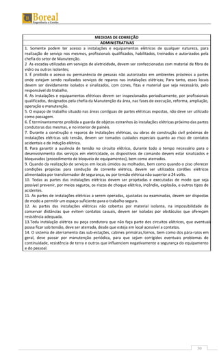 30
MEDIDAS DE CORREÇÃO
ADMINISTRATIVAS
1. Somente podem ter acesso a instalações e equipamentos elétricos de qualquer natureza, para
realização de serviço nos mesmos, profissionais qualificados, habilitados, treinados e autorizados pela
chefia do setor de Manutenção.
2 As escadas utilizadas em serviços de eletricidade, devem ser confeccionadas com material de fibra de
vidro ou outros isolantes;
3. É proibido o acesso ou permanência de pessoas não autorizadas em ambientes próximos a partes
onde estejam sendo realizados serviços de reparos nas instalações elétricas; Para tanto, esses locais
devem ser devidamente isolados e sinalizados, com cones, fitas e material que seja necessário, pelo
responsável do trabalho.
4. As instalações e equipamentos elétricos devem ser inspecionados periodicamente, por profissionais
qualificados, designados pela chefia da Manutenção da área, nas fases de execução, reforma, ampliação,
operação e manutenção.
5. O espaço de trabalho situado nas áreas contíguas de partes elétricas expostas, não deve ser utilizado
como passagem.
6. É terminantemente proibida a guarda de objetos estranhos às instalações elétricas próximo das partes
condutoras das mesmas, e no interior de painéis.
7. Durante a construção e reparos de instalações elétricas, ou obras de construção civil próximas de
instalações elétricas sob tensão, devem ser tomados cuidados especiais quanto ao risco de contatos
acidentais e de indução elétrica.
8. Para garantir a ausência de tensão no circuito elétrico, durante todo o tempo necessário para o
desenvolvimento dos serviços em eletricidade, os dispositivos de comando devem estar sinalizados e
bloqueados (procedimento de bloqueio de equipamentos), bem como aterrados.
9. Quando da realização de serviços em locais úmidos ou molhados, bem como quando o piso oferecer
condições propícias para condução de corrente elétrica, devem ser utilizados cordões elétricos
alimentados por transformador de segurança, ou por tensão elétrica não superior a 24 volts.
10. Todas as partes das instalações elétricas devem ser projetadas e executadas de modo que seja
possível prevenir, por meios seguros, os riscos de choque elétrico, incêndio, explosão, e outros tipos de
acidentes.
11. As partes de instalações elétricas a serem operadas, ajustadas ou examinadas, devem ser dispostas
de modo a permitir um espaço suficiente para o trabalho seguro.
12. As partes das instalações elétricas não cobertas por material isolante, na impossibilidade de
conservar distâncias que evitem contatos casuais, devem ser isoladas por obstáculos que ofereçam
resistência adequada.
13.Toda instalação elétrica ou peça condutora que não faça parte dos circuitos elétricos, que eventualmente
possa ficar sob tensão, deve ser aterrada, desde que esteja em local acessível a contatos.
14. O sistema de aterramento das sub-estações, cabines primárias,fornos, bem como dos pára-raios em
geral, deve passar por manutenção periódica, para que sejam corrigidos eventuais problemas de
continuidade, resistência de terra e outros que influenciem negativamente a segurança do equipamento
e do pessoal.
 