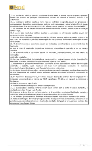 31
15. As instalações elétricas, quando a natureza do piso exigir e sempre que tecnicamente possível,
devem ser providas de proteção complementar, através de controle à distância, manual e ou
automático.
16. As instalações elétricas sujeitas a maior risco de incêndios e explosão, devem ser projetadas e
executadas com dispositivos automáticos de proteção contra sobrecarga e sobre tensão, além de outras
complementares, de acordo com as prescrições sobre o assunto previstas nas normas vigentes da ABNT.
17. Os ambientes das instalações elétricas que contenham risco de incêndio, devem dispor de proteção
contra o fogo.
18.As partes das instalações elétricas sujeitas à acumulação de eletricidade estática, devem ser
convenientemente aterradas.
19. Em caso de princípio de incêndio em instalações elétricas, somente podem ser usados extintores do
tipo "CO2" ou "Pó Químico"; Em caso de emergência o PAE (Plano de Atendimento a Emergência) deve
ser acionado.
20. Os transformadores e capacitores devem ser instalados, considerando-se as recomendações do
fabricante,
no que se refere à localização, distância de isolamento e condições de operação, e ter sua carcaça
aterrada.
21. Os transformadores e capacitores devem ser instalados, preferencialmente, em área externa às
edificações
destinadas a trabalho.
22. No caso de necessidade de instalação de transformadores e capacitores no interior de edificações
destinadas a trabalho, recomenda-se que os mesmos sejam do tipo "a seco".
23. Recomenda-se que os transformadores e capacitores a óleo, localizados no interior de edificações
destinadas a trabalho, sejam instalados em locais bem ventilados, construídos de materiais
incombustíveis, providos de porta corta-fogo, de fechamento automático.
24. Os postos de medição, proteção e transformação de energia elétrica devem obedecer às prescrições
técnicas específicas e, em especial, àquelas referentes a espaço de trabalho, iluminação e isolamento de
ferramentas.
25. Os dispositivos de desligamento, manobra e bloqueio de circuitos elétricos devem ser projetados e
instalados considerando-se as normas da ABNT específicas e NR-10 e, em especial, as referentes à
localização,
sinalização, comando e identificação.
26. Todo motor elétrico deve possuir dispositivo de proteção.
27. As sub-estações e cabines primárias devem estar sempre com a porta de acesso trancada , e
sinalizada com placa "Perigo - Alta Tensão.
28. O acesso às áreas descritas no item anterior, só é permitido a profissional habilitado, treinado e
autorizado pela chefia da Manutenção e com acompanhamento de outro profissional.
29. Os painéis e quadros elétricos devem ser mantidos trancados e dotados de fechadura tipo padrão.
30. Todas as edificações devem ser protegidas contra descargas elétricas atmosféricas, considerando-se
para tanto, as prescrições referentes à localização, condições de ligação a terra, zona de proteção dos
pára-raios e inspeções periódicas.
 