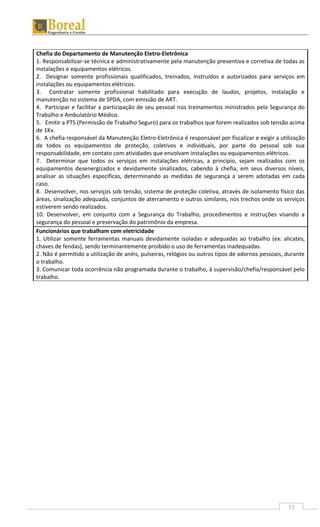 33
Chefia do Departamento de Manutenção Eletro-Eletrônica
1. Responsabilizar-se técnica e administrativamente pela manutenção preventiva e corretiva de todas as
instalações e equipamentos elétricos.
2. Designar somente profissionais qualificados, treinados, instruídos e autorizados para serviços em
instalações ou equipamentos elétricos.
3. Contratar somente profissional habilitado para execução de laudos, projetos, instalação e
manutenção no sistema de SPDA, com emissão de ART.
4. Participar e facilitar a participação de seu pessoal nos treinamentos ministrados pela Segurança do
Trabalho e Ambulatório Médico.
5. Emitir a PTS (Permissão de Trabalho Seguro) para os trabalhos que forem realizados sob tensão acima
de 1Kv.
6. A chefia responsável da Manutenção Eletro-Eletrônica é responsável por fiscalizar e exigir a utilização
de todos os equipamentos de proteção, coletivos e individuais, por parte do pessoal sob sua
responsabilidade, em contato com atividades que envolvam instalações ou equipamentos elétricos.
7. Determinar que todos os serviços em instalações elétricas, a princípio, sejam realizados com os
equipamentos desenergizados e devidamente sinalizados, cabendo à chefia, em seus diversos níveis,
analisar as situações específicas, determinando as medidas de segurança a serem adotadas em cada
caso.
8. Desenvolver, nos serviços sob tensão, sistema de proteção coletiva, através de isolamento físico das
áreas, sinalização adequada, conjuntos de aterramento e outros similares, nos trechos onde os serviços
estiverem sendo realizados.
10. Desenvolver, em conjunto com a Segurança do Trabalho, procedimentos e instruções visando a
segurança do pessoal e preservação do patrimônio da empresa.
Funcionários que trabalham com eletricidade
1. Utilizar somente ferramentas manuais devidamente isoladas e adequadas ao trabalho (ex: alicates,
chaves de fendas), sendo terminantemente proibido o uso de ferramentas inadequadas.
2. Não é permitido a utilização de anéis, pulseiras, relógios ou outros tipos de adornos pessoais, durante
o trabalho.
3. Comunicar toda ocorrência não programada durante o trabalho, à supervisão/chefia/responsável pelo
trabalho.
 