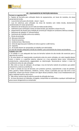 34
EPI - EQUIPAMENTOS DE PROTEÇÃO INDIVIDUAL
Fornecer os seguintes EPI’s:
1. Tapetes de borracha para utilização diante de equipamentos, em locais de manobra, de classe
apropriada de tensão;
2. Luvas de borracha para alta tensão - classe I - tipo 2;
3. Luva de cobertura, para utilização nas áreas de manobra com média tensão, devidamente
acondicionadas em caixas apropriadas;
4. Detectores de tensão para uso em redes de média tensão (15kv);
5. Voltímetros para verificação e testes em baixa tensão, que atendam a classe III ou IV;
6. Amperímetros de alicates para medição de corrente por indução em condutores elétricos isolados;
7. Detectores de radiação I.V. (infravermelho);
8. Vestimenta de Proteção contra arco-voltáico;
9. Óculos de proteção;
10. Bota para eletricista;
11. Porta Ferramentas;
12. Cartão de Aviso -Não Acione;
13. Cinto de segurança para trabalhos em altura superior a 2,00 metros;
14. Capacete;
15. As escadas devem ser apropriadas ao trabalho com eletricidade;
16. Vara de manobra adequada à tensão do trabalho- para acionamento de chaves seccionadoras.
Cuidados com o EPI:
1. O cuidado e o uso adequado das luvas de borracha isolante de alta tensão são essenciais para a
segurança do usuário;
2. As luvas devem ser inspecionadas visualmente antes de serem utilizadas, em cada inspeção devese
incluir o interior e a superfície externa, observar se a luva apresenta danos como: inchamento,
amolecimento, endurecimento, pegajosidade ou deterioração. Recomenda-se realizar o teste de
insuflamento antes de cada utilização;
3. Não retire as luvas de sobrepor, ela protege a luva de borracha isolante de produtos que podem
contaminá-la, cortá-la ou danificá-la;
4. Evitar o contato da luva de borracha com produtos químicos, especialmente a base de petróleo,
óleos, gasolina, fluídos hidráulicos, inibidores, cremes, massas e pomadas para que não torne a luva
inoperante, sempre que houver contato com algum desses produtos, limpe a luva imediatamente com
água e sabonete neutro e secar ao ar;
5. Não utilizar nenhum tipo de adornos quando da utilização das luvas;
6. As luvas não devem ser dobradas, enrugadas, comprimidas ou submetidas a qualquer solicitação que
possa causar alongamento ou compressão.
 