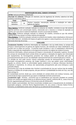 35
IDENTIFICAÇÃO DO LOCAL, CARGOS E ATIVIDADES
SETOR: Hidráulica/Prefeitura/PROPLAGE
Descrição do ambiente: Edificação em alvenaria, piso de argamassa de cimento, cobertura de telha
cerâmica e pé direito 3,00 m.
Cargo Quant. Atividades
Bombeiro
hidráulico
04
Realizar inspeções, manutenção, extensão e ampliação em redes e
galerias de esgotos.
ANÁLISE QUALITATIVA
Risco Químico: Conforme avaliação realizada no ambiente de trabalho, constatou-se que não existem
agentes químicos com concentração máxima, relacionada com a natureza e o tempo de exposição ao
agente, que cause dano à saúde do trabalhador, durante sua jornada de trabalho.
Risco Físico: Conforme avaliação realizada no ambiente de trabalho, constatou-se que não existem
agentes físicos que atinjam os limites máximos de exposição.
Risco Biológico: Conforme avaliação realizada no ambiente de trabalho, todos trabalhadores informaram
que todos executam atividades de limpeza em galeria de esgotos e caixas de gorduras, de acordo com a
demanda deste tipo de serviço.
CONCLUSÃO
Fundamento Científico: Conforme informações do trabalhador e de sua chefia direta, os serviços de
limpeza e desentupimento em galerias de esgotos humanos, são realizados por todos trabalhadores, de
acordo com as ordens de serviços. O presente laudo considerou o que os trabalhadores informaram
sobre a exposição dos trabalhadores à microrganismos presentes nos esgotos de resíduos humanos.
Conforme informações, utilizam processos de limpeza e manutenção em tubulações e galerias. Durante
os serviços de manutenção fazem contato direto com galerias e tubulações de esgotos sem intervenção
de equipamentos. Os microorganimos presentes nos resíduos podem ser absorvidos pela pele e
consequentemente pela via oral do trabalhador representando fonte de contaminação para o mesmo.
A situação de risco pode assumir maiores proporções quando do extravasamento de esgoto. Os
principais microrganismos presentes são fungos, bactérias e vírus que podem causar enfermidades
agudas ou crônicas. Dentre as enfermidades agudas predominam as doenças infecciosas diarréicas,
hepáticas e respiratórias. As crônicas são representadas principalmente pela asma brônquica e pela
alveolite alérgica.
Concluímos que o tipo de atividade não é factível à neutralização do risco por nenhum tipo de medida,
apenas as medidas de correção propostas, são para diminuir a probabilidade do efeito do risco, mas não
para extingui-lo.
A insalubridade ocorrerá, desde que, ocorra atividade em contato direto com resíduos humanos, sem
intervenção de algum equipamento que separe o trabalhador da fonte contaminante.
Fundamento Legal: Portanto, concluímos que os trabalhadores que executam atividade em contato
direto com resíduos de esgotos farão jus ao adicional de grau máximo, conforme NR 15, anexo 14 da Lei
6.514, regulamentada pela Portaria 3.214 de 8 de Junho de 1978 do MTE.
Com relação à periculosidade, não foram encontradas condições para o enquadramento de atividade e
operações perigosas, conforme Norma Regulamentadora 16, seus anexos e Decreto Federal 93.412.
Portanto, os trabalhadores deste setor não fazem jus ao adicional de Periculosidade.
 