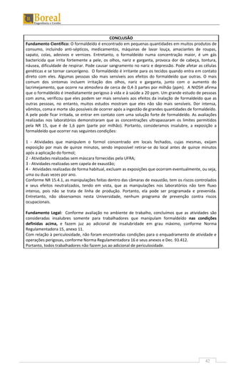 42
CONCLUSÃO
Fundamento Científico: O formaldeído é encontrado em pequenas quantidades em muitos produtos de
consumo, incluindo anti-sépticos, medicamentos, máquinas de lavar louça, amaciantes de roupas,
sapato, colas, adesivos e vernizes. Entretanto, o formaldeído numa concentração maior, é um gás
bactericida que irrita fortemente a pele, os olhos, nariz e garganta, provoca dor de cabeça, tontura,
náusea, dificuldade de respirar. Pode causar sangramento no nariz e depressão. Pode afetar as células
genéticas e se tornar cancerígeno. O formaldeído é irritante para os tecidos quando entra em contato
direto com eles. Algumas pessoas são mais sensíveis aos efeitos do formaldeído que outras. O mais
comum dos sintomas incluem irritação dos olhos, nariz e garganta, junto com o aumento do
lacrimejamento, que ocorre na atmosfera de cerca de 0,4-3 partes por milhão (ppm). A NIOSH afirma
que o formaldeído é imediatamente perigoso à vida e à saúde a 20 ppm. Um grande estudo de pessoas
com asma, verificou que eles podem ser mais sensíveis aos efeitos da inalação de formaldeído que as
outras pessoas, no entanto, muitos estudos mostram que eles não são mais sensíveis. Dor intensa,
vômitos, coma e morte são possíveis de ocorrer após a ingestão de grandes quantidades de formaldeído.
A pele pode ficar irritada, se entrar em contato com uma solução forte de formaldeído. As avaliações
realizadas nos laboratórios demonstraram que as concentrações ultrapassaram os limites permitidos
pela NR 15, que é de 1,6 ppm (parte por milhão). Portanto, consideramos insalubre, a exposição a
formaldeído que ocorrer nas seguintes condições:
1 - Atividades que manipulem o formol concentrado em locais fechados, cujas mesmas, exijam
exposição por mais de quinze minutos, sendo impossível retirar-se do local antes de quinze minutos
após a aplicação do formol;
2 - Atividades realizadas sem máscara fornecidas pela UFRA;
3 - Atividades realizadas sem capela de exaustão;
4 - Atividades realizadas de forma habitual, excluam as exposições que ocorram eventualmente, ou seja,
uma ou duas vezes por ano.
Conforme NR 15.4.1, as manipulações feitas dentro das câmaras de exaustão, tem os riscos controlados
e seus efeitos neutralizados, tendo em vista, que as manipulações nos laboratórios não tem fluxo
intenso, pois não se trata de linha de produção. Portanto, ela pode ser programada e prevenida.
Entretanto, não observamos nesta Universidade, nenhum programa de prevenção contra riscos
ocupacionais.
Fundamento Legal: Conforme avaliação no ambiente de trabalho, concluímos que as atividades são
consideradas insalubres somente para trabalhadores que manipulam formaldeído nas condições
definidas acima, e fazem juz ao adicional de insalubridade em grau máximo, conforme Norma
Regulamentadora 15, anexo 11.
Com relação à periculosidade, não foram encontradas condições para o enquadramento de atividade e
operações perigosas, conforme Norma Regulamentadora 16 e seus anexos e Dec. 93.412.
Portanto, todos trabalhadores não fazem jus ao adicional de periculosidade.
 