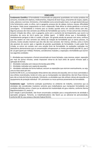 49
CONCLUSÃO
Fundamento Científico: O formaldeído é encontrado em pequenas quantidades em muitos produtos de
consumo, incluindo anti-sépticos, medicamentos, máquinas de lavar louça, amaciantes de roupas, sapato,
colas, adesivos e vernizes. Entretanto, o formaldeído numa concentração maior, é um gás bactericida que
irrita fortemente a pele, os olhos, nariz e garganta, provoca dor de cabeça, tontura, náusea, dificuldade
de respirar. Pode causar sangramento no nariz e depressão. Pode afetar as células genéticas e se tornar
cancerígeno. O formaldeído é irritante para os tecidos quando entra em contato direto com eles.
Algumas pessoas são mais sensíveis aos efeitos do formaldeído que outras. O mais comum dos sintomas
incluem irritação dos olhos, nariz e garganta, junto com o aumento do lacrimejamento, que ocorre na
atmosfera de cerca de 0,4-3 partes por milhão (ppm). A NIOSH afirma que o formaldeído é
imediatamente perigoso à vida e à saúde a 20 ppm. Um grande estudo de pessoas com asma, verificou
que eles podem ser mais sensíveis aos efeitos da inalação de formaldeído que as outras pessoas, no
entanto, muitos estudos mostram que eles não são mais sensíveis. Dor intensa, vômitos, coma e morte
são possíveis de ocorrer após a ingestão de grandes quantidades de formaldeído. A pele pode ficar
irritada, se entrar em contato com uma solução forte de formaldeído. As avaliações realizadas nos
laboratórios demonstraram que as concentrações ultrapassaram os limites permitidos pela NR 15, que é
de 1,6 ppm (parte por milhão). Portanto, consideramos insalubre, a exposição a formaldeído que ocorrer
nas seguintes condições:
1 - Atividades que manipulem o formol concentrado em locais fechados, cujas mesmas, exijam exposição
por mais de quinze minutos, sendo impossível retirar-se do local antes de quinze minutos após a
aplicação do formol;
2 - Atividades realizadas sem máscara fornecidas pela UFRA;
3 - Atividades realizadas sem capela de exaustão;
4 - Atividades realizadas de forma habitual, excluam as exposições que ocorram eventualmente, ou seja,
uma ou duas vezes por ano.
Conforme NR 15.4.1, as manipulações feitas dentro das câmaras de exaustão, tem os riscos controlados e
seus efeitos neutralizados, tendo em vista, que as manipulações nos laboratórios não tem fluxo intenso,
pois não se trata de linha de produção. Entretanto, as atividades que não utilizam câmara de exaustão ou
equipamento de proteção individual - EPI promovem os riscos químicos proveniente do formaldeído.
Fundamento Legal: Conforme avaliação quantitativa no ambiente de trabalho, concluímos que as
atividades são consideradas insalubres somente para trabalhadores que manipulam formaldeído nas
condições definidas acima, e fazem juz ao adicional de insalubridade em grau máximo, conforme Norma
Regulamentadora 15, anexo 11.
Com relação à periculosidade, não foram encontradas condições para o enquadramento de atividade e
operações perigosas. Portanto, os trabalhadoradores não fazem jus ao adicional de periculosidade,
conforme NR 16, seus anexos e Decreto Federal 93.412.
 
