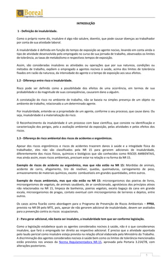 5
INTRODUÇÃO
1 - Definição de insalubridade.
Como o próprio nome diz, insalubre é algo não salubre, doentio, que pode causar doenças ao trabalhador
por conta de sua atividade laboral.
A insalubridade é definida em função do tempo de exposição ao agente nocivo, levando em conta ainda o
tipo de atividade desenvolvida pelo empregado no curso de sua jornada de trabalho, observados os limites
de tolerância, as taxas de metabolismo e respectivos tempos de exposição.
Assim, são consideradas insalubres as atividades ou operações que por sua natureza, condições ou
métodos de trabalho, expõem o empregado a agentes nocivos à saúde, acima dos limites de tolerância
fixados em razão da natureza, da intensidade do agente e o tempo de exposição aos seus efeitos.
1.2 - Diferença entre risco e insalubridade.
Risco pode ser definido como a possibilidade dos efeitos de uma ocorrência, em termos de sua
probabilidade e da magnitude de suas conseqüências, causarem dano a alguém.
A constatação do risco no ambiente de trabalho, não se baseia na simples presença de um objeto no
ambiente de trabalho, relacionado a um determinado agente.
Por insalubridade, entende-se a propriedade de um agente, conforme o seu processo, que cause dano. Ou
seja, insalubridade é a materialização do risco.
O Reconhecimento da insalubridade é um processo com base científica, que consiste na identificação e
caracterização dos perigos, pela a avaliação ambiental da exposição, pelas atividades e pelos efeitos dos
riscos.
1.3 - Diferença de risco ambiental dos riscos de acidentes e ergonômicos.
Apesar dos riscos ergonômicos e riscos de acidentes trazerem danos à saúde e a integidade física do
trabalhador, eles não são classificados pela NR 15 para gerarem adicionais de insalubridade,
diferentemente dos riscos físicos, químicos e biológicos que são conhecidos como RISCOS AMBIENTAIS,
mas ainda assim, esses riscos ambientais, precisam estar na relação e na forma da NR 15.
Exemplo de riscos de acidente ou ergonômico, mas que não estão na NR 15: Mordidas de animais,
acidente de carro, afogamento, tiro de revólver, quedas, queimaduras, carregamento de peso,
armazenamento de materiais químicos, exceto combustíveis em grandes quantidades, entre outros.
Exemplo de riscos ambientais, mas que não estão na NR 15: microorganismos das poeiras de livros,
microorganismos de vegetais, de animais saudáveis, de ar condicionado, agrotóxicos dos princípios ativos
não relacionados na NR 15, limpeza de banheiros, poeiras vegetais, exceto bagaço da cana em grande
escala, microorganismos de pragas, contato eventual com microorganismos de terrenos e dejetos, entre
outros.
Os casos acima ficarão como abordagem para o Programa de Prevenção de Riscos Ambientais – PPRA,
previsto na NR 09 pelo MTE, pois, apesar de não gerarem adicional de insalubridade, devem ser avaliados
para a prevenção contra os riscos ocupacionais.
2 - Para gerar adicional, não basta ser insalubre, a insalubridade tem que ser conforme legislação.
Como a legislação estabelece quais os agentes considerados nocivos à saúde, não é o que consideramos
insalubre, que fará o empregado ter direito ao respectivo adicional. É preciso que a atividade apontada
pelo laudo pericial como insalubre esteja prevista na relação oficial elaborada pelo Ministério do Trabalho.
A discriminação dos agentes considerados nocivos à saúde bem como os limites de tolerância mencionados
estão previstos nos anexos da Norma Regulamentadora NR-15, aprovada pela Portaria 3.214/78, com
alterações posteriores.
 