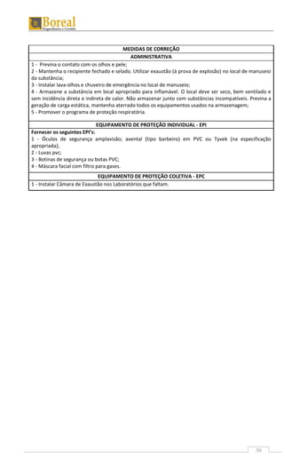 50
MEDIDAS DE CORREÇÃO
ADMINISTRATIVA
1 - Previna o contato com os olhos e pele;
2 - Mantenha o recipiente fechado e selado. Utilizar exaustão (à prova de explosão) no local de manuseio
da substância;
3 - Instalar lava-olhos e chuveiro de emergência no local de manuseio;
4 - Armazene a substância em local apropriado para inflamável. O local deve ser seco, bem ventilado e
sem incidência direta e indireta de calor. Não armazenar junto com substâncias incompatíveis. Previna a
geração de carga estática, mantenha aterrado todos os equipamentos usados na armazenagem;
5 - Promover o programa de proteção respiratória.
EQUIPAMENTO DE PROTEÇÃO INDIVIDUAL - EPI
Fornecer os seguintes EPI’s:
1 - Óculos de segurança amplavisão; avental (tipo barbeiro) em PVC ou Tyvek (na especificação
apropriada);
2 - Luvas pvc;
3 - Botinas de segurança ou botas PVC;
4 - Máscara facial com filtro para gases.
EQUIPAMENTO DE PROTEÇÃO COLETIVA - EPC
1 - Instalar Câmara de Exaustão nos Laboratórios que faltam.
 