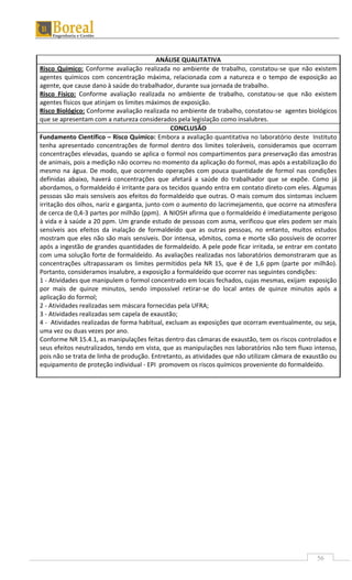 56
ANÁLISE QUALITATIVA
Risco Químico: Conforme avaliação realizada no ambiente de trabalho, constatou-se que não existem
agentes químicos com concentração máxima, relacionada com a natureza e o tempo de exposição ao
agente, que cause dano à saúde do trabalhador, durante sua jornada de trabalho.
Risco Físico: Conforme avaliação realizada no ambiente de trabalho, constatou-se que não existem
agentes físicos que atinjam os limites máximos de exposição.
Risco Biológico: Conforme avaliação realizada no ambiente de trabalho, constatou-se agentes biológicos
que se apresentam com a natureza considerados pela legislação como insalubres.
CONCLUSÃO
Fundamento Científico – Risco Químico: Embora a avaliação quantitativa no laboratório deste Instituto
tenha apresentado concentrações de formol dentro dos limites toleráveis, consideramos que ocorram
concentrações elevadas, quando se aplica o formol nos compartimentos para preservação das amostras
de animais, pois a medição não ocorreu no momento da aplicação do formol, mas após a estabilização do
mesmo na água. De modo, que ocorrendo operações com pouca quantidade de formol nas condições
definidas abaixo, haverá concentrações que afetará a saúde do trabalhador que se expõe. Como já
abordamos, o formaldeído é irritante para os tecidos quando entra em contato direto com eles. Algumas
pessoas são mais sensíveis aos efeitos do formaldeído que outras. O mais comum dos sintomas incluem
irritação dos olhos, nariz e garganta, junto com o aumento do lacrimejamento, que ocorre na atmosfera
de cerca de 0,4-3 partes por milhão (ppm). A NIOSH afirma que o formaldeído é imediatamente perigoso
à vida e à saúde a 20 ppm. Um grande estudo de pessoas com asma, verificou que eles podem ser mais
sensíveis aos efeitos da inalação de formaldeído que as outras pessoas, no entanto, muitos estudos
mostram que eles não são mais sensíveis. Dor intensa, vômitos, coma e morte são possíveis de ocorrer
após a ingestão de grandes quantidades de formaldeído. A pele pode ficar irritada, se entrar em contato
com uma solução forte de formaldeído. As avaliações realizadas nos laboratórios demonstraram que as
concentrações ultrapassaram os limites permitidos pela NR 15, que é de 1,6 ppm (parte por milhão).
Portanto, consideramos insalubre, a exposição a formaldeído que ocorrer nas seguintes condições:
1 - Atividades que manipulem o formol concentrado em locais fechados, cujas mesmas, exijam exposição
por mais de quinze minutos, sendo impossível retirar-se do local antes de quinze minutos após a
aplicação do formol;
2 - Atividades realizadas sem máscara fornecidas pela UFRA;
3 - Atividades realizadas sem capela de exaustão;
4 - Atividades realizadas de forma habitual, excluam as exposições que ocorram eventualmente, ou seja,
uma vez ou duas vezes por ano.
Conforme NR 15.4.1, as manipulações feitas dentro das câmaras de exaustão, tem os riscos controlados e
seus efeitos neutralizados, tendo em vista, que as manipulações nos laboratórios não tem fluxo intenso,
pois não se trata de linha de produção. Entretanto, as atividades que não utilizam câmara de exaustão ou
equipamento de proteção individual - EPI promovem os riscos químicos proveniente do formaldeído.
 