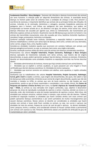57
Fundamento Científico – Risco Biológico: Zoonoses são infecções e doenças transmissíveis dos animais
aos seres humanos. A infecção pode ser adquirida diretamente dos animais. A severidade destas
doenças no homem pode variar de sintomas leves a condições de ameaça à vida. Para prevenir a
ocorrência de zoonoses, é importante identificar que animais são as principais fontes das infecções. Os
animais, incluindo os de estimação, domésticos e selvagens, possíveis hospedeiros potenciais de
patógenos para o homem, com ênfase aos patógenos das aves domésticas, que podem ser
transportados ao homem através do ar, do alimento e da água, de vetores, entre outras vias. Várias
doenças infecciosas são causadas por agentes que, direta ou indiretamente, são transmissíveis por
diferentes espécies animais ao homem. Atualmente mais de 200 doenças que ocorrem no homem e nos
animais são transmitidas mutuamente; estas são causadas por vírus, bactérias (incluindo riquétsias e
clamídias), fungos, protozoários, helmintos e artrópodes.
Conforme avaliação realizada neste Instituto, constatamos a exposição habitual e permanente de
diversos trabalhadores a animais com vários tipos de doenças, bem como, contato com seus derivados,
como: carnes, sangue, fezes, urina, líquidos e pelos.
Considera-se atividades insalubres aquelas que ocorrerem em contatos habituais com animais com
doenças patogênica ao homem, ou seja, as zoonoses, bem como, seus órgão e derivados.
Durante a avaliação ouvimos relatos de vários casos de animais com doenças consideradas zoonóticas.
Presenciamos nos setores Hospital Veterinário, Projeto Carroceiro, Radiologia e Bloco Sirúrgico
diversas operações de tratamentos realizados com vários animais, cuja maioria são de origens
desconhecidas, os quais, podem apresentar qualquer tipo de doença, inclusive as zoonoses. Entretanto,
deverão ser desconsideradas como atividades insalubres as exposições ocorridas nas formas descritas
abaixo:
1 - Atividades administrativas do Instituto, mesmo que haja contato eventual com animal doente;
2 - Atividades que se expõem a animais saudáveis, os quais passaram por uma triagem e foram
certificados que não tem doenças zoonóticas. Ex: Atividades de ensino e pesquisa;
3 - Atividades que ocorram somente em contatos com abelhas, seres aquáticos, e reptéis utilizados
para pesquisas.
Analisamos que os trabalhadores dos setores Hospital Veterinário, Projeto Carroceiro, Radiologia,
Curral, gatil e Canil se expões a animais, cujas origens são desconhecidas, dos quais, não sabem o tipo
de doença que estão acometidos. (Entenda-se por animal de origem desconhecida, aqueles que não são
mantidos e tratados na UFRA, os animais que vem de locais externos, ou são levados por seus
proprietários, exceto os que já foram examinados e constatados o seu estado clínico). No Centro de
Pesquisas em Caprinos e Ovinos do Pará, bem como, no Curral e Apriscos da Fazenda Escola Igarapé-
Açú – FEIGA, os animais ou seus derivados tem origens conhecidas, cujo, objetivo é desenvolver
pesquisas nas áreas da reprodução e produção de caprinos e ovinos e bovinos, atender ao ensino e a
extensão, onde, são ministradas as aulas de manejo reprodutivo de caprinos e ovinos. Além disso, são
atividades que analisam amostras, realizam testes e manejos, cujos animais não são doentes. Todavia,
considera-se exposição insalubre as atividades que fazem contatos diretos com esses animais que
podem apresentar doenças assintomáticas e por serem portadores de muitos microorganismos que
causam doenças zoonóticas. Nesses setores só deverão ser considerados as atividades que fazem
contato com animais e locais onde ficam contidos os animais, ou seja, nos currais e apriscos nas
atividades de trato de animais, limpeza de currais de canil de gatil e apriscos. As demais atividades,
como: pesquisa, ensino, e análises, será considerado somente se houver contato direto e permanente
com animais com zoonose ou não. Portanto, definiremos abaixo uma planilha de atribuição do grau de
insalubridade por setor e atividade.
 