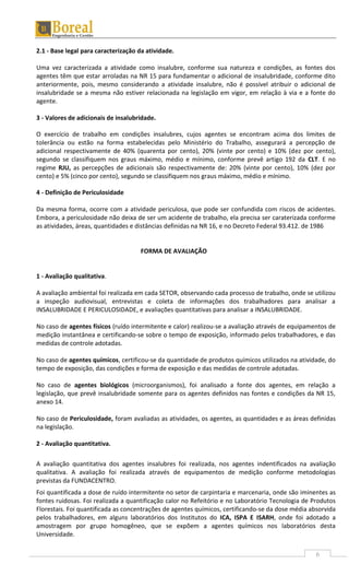 6
2.1 - Base legal para caracterização da atividade.
Uma vez caracterizada a atividade como insalubre, conforme sua natureza e condições, as fontes dos
agentes têm que estar arroladas na NR 15 para fundamentar o adicional de insalubridade, conforme dito
anteriormente, pois, mesmo considerando a atividade insalubre, não é possível atribuir o adicional de
insalubridade se a mesma não estiver relacionada na legislação em vigor, em relação à via e a fonte do
agente.
3 - Valores de adicionais de insalubridade.
O exercício de trabalho em condições insalubres, cujos agentes se encontram acima dos limites de
tolerância ou estão na forma estabelecidas pelo Ministério do Trabalho, assegurará a percepção de
adicional respectivamente de 40% (quarenta por cento), 20% (vinte por cento) e 10% (dez por cento),
segundo se classifiquem nos graus máximo, médio e mínimo, conforme prevê artigo 192 da CLT. E no
regime RJU, as percepções de adicionais são respectivamente de: 20% (vinte por cento), 10% (dez por
cento) e 5% (cinco por cento), segundo se classifiquem nos graus máximo, médio e mínimo.
4 - Definição de Periculosidade
Da mesma forma, ocorre com a atividade periculosa, que pode ser confundida com riscos de acidentes.
Embora, a periculosidade não deixa de ser um acidente de trabalho, ela precisa ser caraterizada conforme
as atividades, áreas, quantidades e distâncias definidas na NR 16, e no Decreto Federal 93.412. de 1986
FORMA DE AVALIAÇÃO
1 - Avaliação qualitativa.
A avaliação ambiental foi realizada em cada SETOR, observando cada processo de trabalho, onde se utilizou
a inspeção audiovisual, entrevistas e coleta de informações dos trabalhadores para analisar a
INSALUBRIDADE E PERICULOSIDADE, e avaliações quantitativas para analisar a INSALUBRIDADE.
No caso de agentes físicos (ruído intermitente e calor) realizou-se a avaliação através de equipamentos de
medição instantânea e certificando-se sobre o tempo de exposição, informado pelos trabalhadores, e das
medidas de controle adotadas.
No caso de agentes químicos, certificou-se da quantidade de produtos químicos utilizados na atividade, do
tempo de exposição, das condições e forma de exposição e das medidas de controle adotadas.
No caso de agentes biológicos (microorganismos), foi analisado a fonte dos agentes, em relação a
legislação, que prevê insalubridade somente para os agentes definidos nas fontes e condições da NR 15,
anexo 14.
No caso de Periculosidade, foram avaliadas as atividades, os agentes, as quantidades e as áreas definidas
na legislação.
2 - Avaliação quantitativa.
A avaliação quantitativa dos agentes insalubres foi realizada, nos agentes indentificados na avaliação
qualitativa. A avaliação foi realizada através de equipamentos de medição conforme metodologias
previstas da FUNDACENTRO.
Foi quantificada a dose de ruído intermitente no setor de carpintaria e marcenaria, onde são iminentes as
fontes ruidosas. Foi realizada a quantificação calor no Refeitório e no Laboratório Tecnologia de Produtos
Florestais. Foi quantificada as concentrações de agentes químicos, certificando-se da dose média absorvida
pelos trabalhadores, em alguns laboratórios dos Institutos do ICA, ISPA E ISARH, onde foi adotado a
amostragem por grupo homogêneo, que se expõem a agentes químicos nos laboratórios desta
Universidade.
 