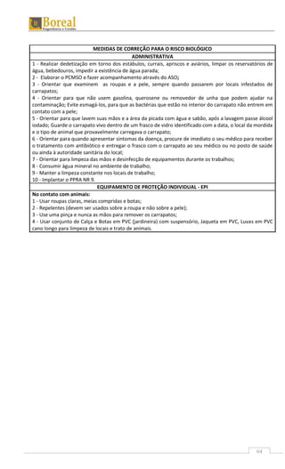 64
MEDIDAS DE CORREÇÃO PARA O RISCO BIOLÓGICO
ADMINISTRATIVA
1 - Realizar dedetização em torno dos estábulos, currais, apriscos e aviários, limpar os reservatórios de
água, bebedouros, impedir a existência de água parada;
2 - Elaborar o PCMSO e fazer acompanhamento através do ASO;
3 - Orientar que examinem as roupas e a pele, sempre quando passarem por locais infestados de
carrapatos;
4 - Orientar para que não usem gasolina, querosene ou removedor de unha que podem ajudar na
contaminação; Evite esmagá-los, para que as bactérias que estão no interior do carrapato não entrem em
contato com a pele;
5 - Orientar para que lavem suas mãos e a área da picada com água e sabão, após a lavagem passe álcool
iodado; Guarde o carrapato vivo dentro de um frasco de vidro identificado com a data, o local da mordida
e o tipo de animal que provavelmente carregava o carrapato;
6 - Orientar para quando apresentar sintomas da doença, procure de imediato o seu médico para receber
o tratamento com antibiótico e entregar o frasco com o carrapato ao seu médico ou no posto de saúde
ou ainda à autoridade sanitária do local;
7 - Orientar para limpeza das mãos e desinfecção de equipamentos durante os trabalhos;
8 - Consumir água mineral no ambiente de trabalho;
9 - Manter a limpeza constante nos locais de trabalho;
10 - Implantar o PPRA NR 9.
EQUIPAMENTO DE PROTEÇÃO INDIVIDUAL - EPI
No contato com animais:
1 - Usar roupas claras, meias compridas e botas;
2 - Repelentes (devem ser usados sobre a roupa e não sobre a pele);
3 - Use uma pinça e nunca as mãos para remover os carrapatos;
4 - Usar conjunto de Calça e Botas em PVC (jardineira) com suspensório, Jaqueta em PVC, Luvas em PVC
cano longo para limpeza de locais e trato de animais.
 