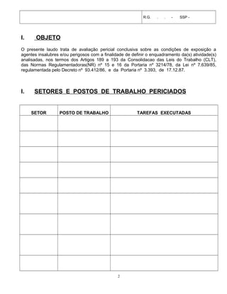 R.G. . . - SSP -
I. OBJETO
O presente laudo trata de avaliação pericial conclusiva sobre as condições de exposição a
agentes insalubres e/ou perigosos com a finalidade de definir o enquadramento da(s) atividade(s)
analisadas, nos termos dos Artigos 189 a 193 da Consolidacao das Leis do Trabalho (CLT),
das Normas Regulamentadoras(NR) nº 15 e 16 da Portaria nº 3214/78, da Lei nº 7.639/85,
regulamentada pelo Decreto nº 93.412/86, e da Portaria nº 3.393, de 17.12.87.
I. SETORES E POSTOS DE TRABALHO PERICIADOS
SETOR POSTO DE TRABALHO TAREFAS EXECUTADAS
2
 