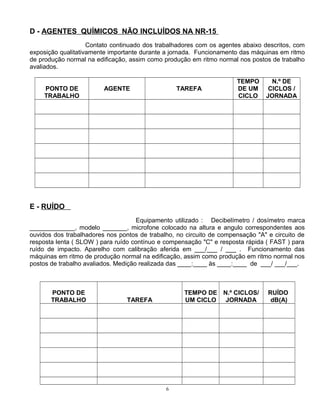 D - AGENTES QUÍMICOS NÃO INCLUÍDOS NA NR-15
Contato continuado dos trabalhadores com os agentes abaixo descritos, com
exposição qualitativamente importante durante a jornada. Funcionamento das máquinas em ritmo
de produção normal na edificação, assim como produção em ritmo normal nos postos de trabalho
avaliados.
PONTO DE
TRABALHO
AGENTE TAREFA
TEMPO
DE UM
CICLO
N.º DE
CICLOS /
JORNADA
E - RUÍDO
Equipamento utilizado : Decibelímetro / dosímetro marca
_____________, modelo _______, microfone colocado na altura e angulo correspondentes aos
ouvidos dos trabalhadores nos pontos de trabalho, no circuito de compensação "A" e circuito de
resposta lenta ( SLOW ) para ruído contínuo e compensação "C" e resposta rápida ( FAST ) para
ruído de impacto. Aparelho com calibração aferida em ___/___ / ___ . Funcionamento das
máquinas em ritmo de produção normal na edificação, assim como produção em ritmo normal nos
postos de trabalho avaliados. Medição realizada das ____:____ às ____:____ de ___/ ___/___.
PONTO DE
TRABALHO TAREFA
TEMPO DE
UM CICLO
N.º CICLOS/
JORNADA
RUÍDO
dB(A)
6
 