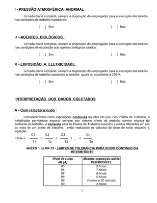I - PRESSÃO ATMOSFÉRICA ANORMAL
Jornada diária completa, sempre à disposição do empregador para a execução das tarefas
nas condições de trabalho hiperbárico.
( ) Sim ( ) Não
J - AGENTES BIOLÓGICOS
Jornada diária completa, sempre à disposição do empregador para a execução das tarefas
nas condições de exposição aos agentes biológicos citados.
( ) Sim ( ) Não
K - EXPOSIÇÃO A ELETRICIDADE
Jornada diária completa, sempre à disposição do empregador para a execução das tarefas
nas condições de trabalho exposição a tensões iguais ou superiores a 250 V.
( ) Sim ( ) Não
INTERPRETAÇÃO DOS DADOS COLETADOS
A - Com relação a ruído :
Consideraremos como exposições contínuas aquelas em que, nos Postos de Trabalho, o
trabalhador permanece exposto sempre aos mesmo níveis de pressão sonora oriunda do
ambiente de trabalho, e variáveis para os Postos de Trabalho expostos a ruídos diferentes em um
ou mais de um ponto de trabalho, então realizados os cálculos de dose de ruído segundo a
equação :
C1 C2 C3 Cn
Dose = -------- + -------- + -------- + ... + --------
T1 T2 T3 Tn
ANEXO 1 da NR-15 - LIMITES DE TOLERÂNCIA PARA RUÍDO CONTÍNUO OU
INTERMITENTE
Nível de ruído
dB (A)
Máxima exposição diária
PERMISSÍVEL
85
86
87
88
89
90
8 horas
7 horas
6 horas
5 horas
4 horas e 30 minutos
4 horas
9
 