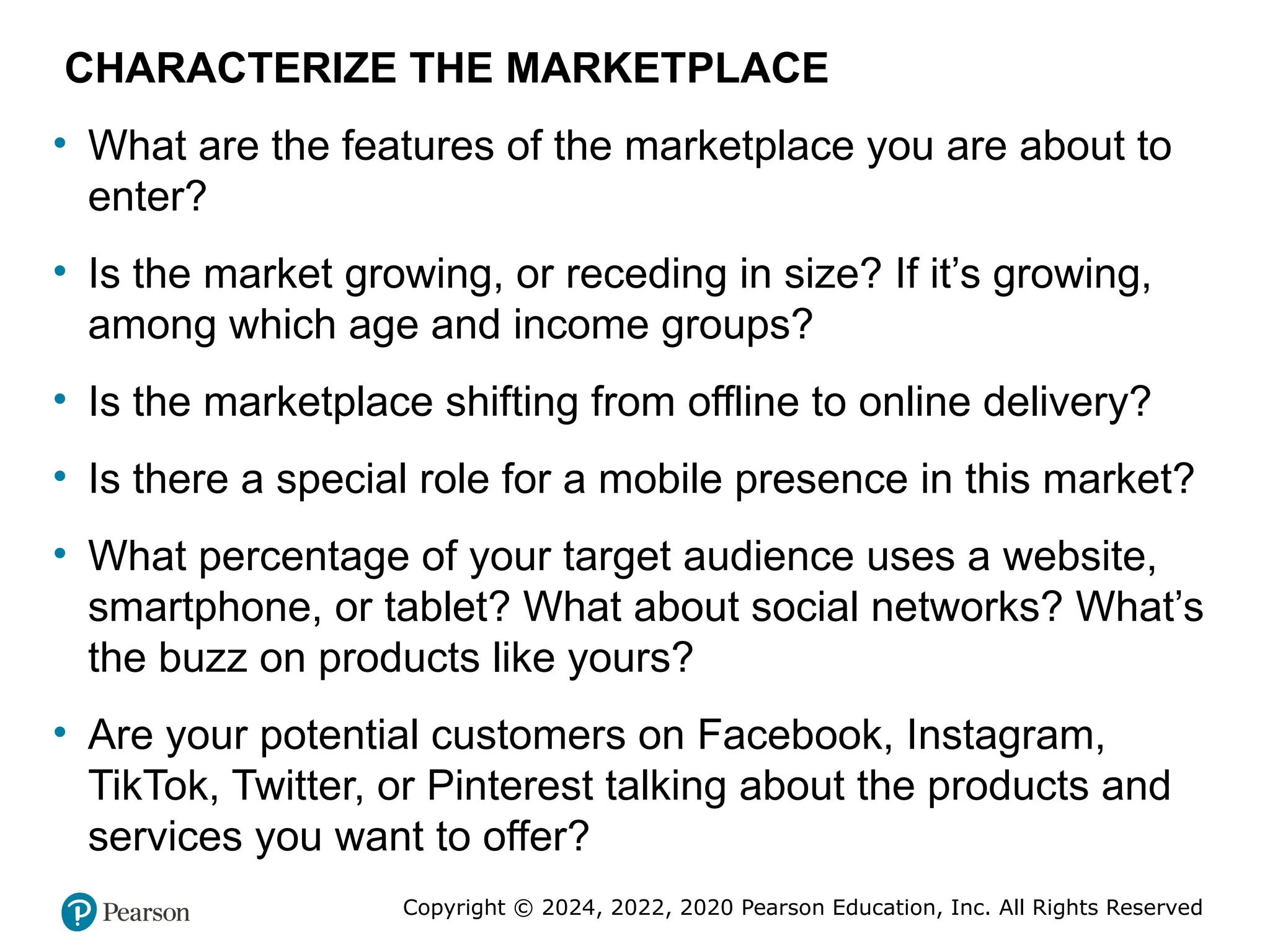Copyright © 2024, 2022, 2020 Pearson Education, Inc. All Rights Reserved
CHARACTERIZE THE MARKETPLACE
• What are the features of the marketplace you are about to
enter?
• Is the market growing, or receding in size? If it’s growing,
among which age and income groups?
• Is the marketplace shifting from offline to online delivery?
• Is there a special role for a mobile presence in this market?
• What percentage of your target audience uses a website,
smartphone, or tablet? What about social networks? What’s
the buzz on products like yours?
• Are your potential customers on Facebook, Instagram,
TikTok, Twitter, or Pinterest talking about the products and
services you want to offer?
 