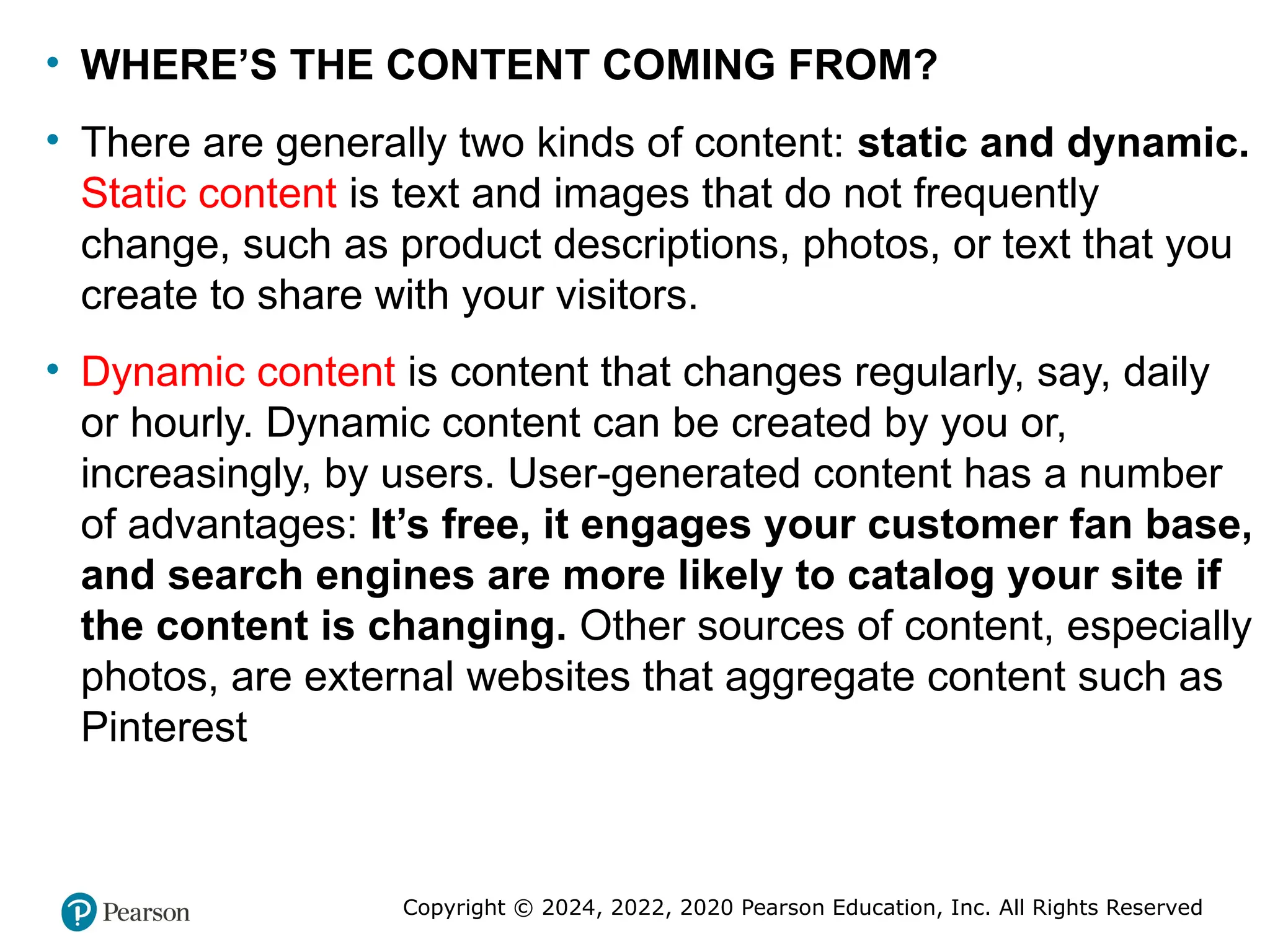 Copyright © 2024, 2022, 2020 Pearson Education, Inc. All Rights Reserved
• WHERE’S THE CONTENT COMING FROM?
• There are generally two kinds of content: static and dynamic.
Static content is text and images that do not frequently
change, such as product descriptions, photos, or text that you
create to share with your visitors.
• Dynamic content is content that changes regularly, say, daily
or hourly. Dynamic content can be created by you or,
increasingly, by users. User-generated content has a number
of advantages: It’s free, it engages your customer fan base,
and search engines are more likely to catalog your site if
the content is changing. Other sources of content, especially
photos, are external websites that aggregate content such as
Pinterest
 