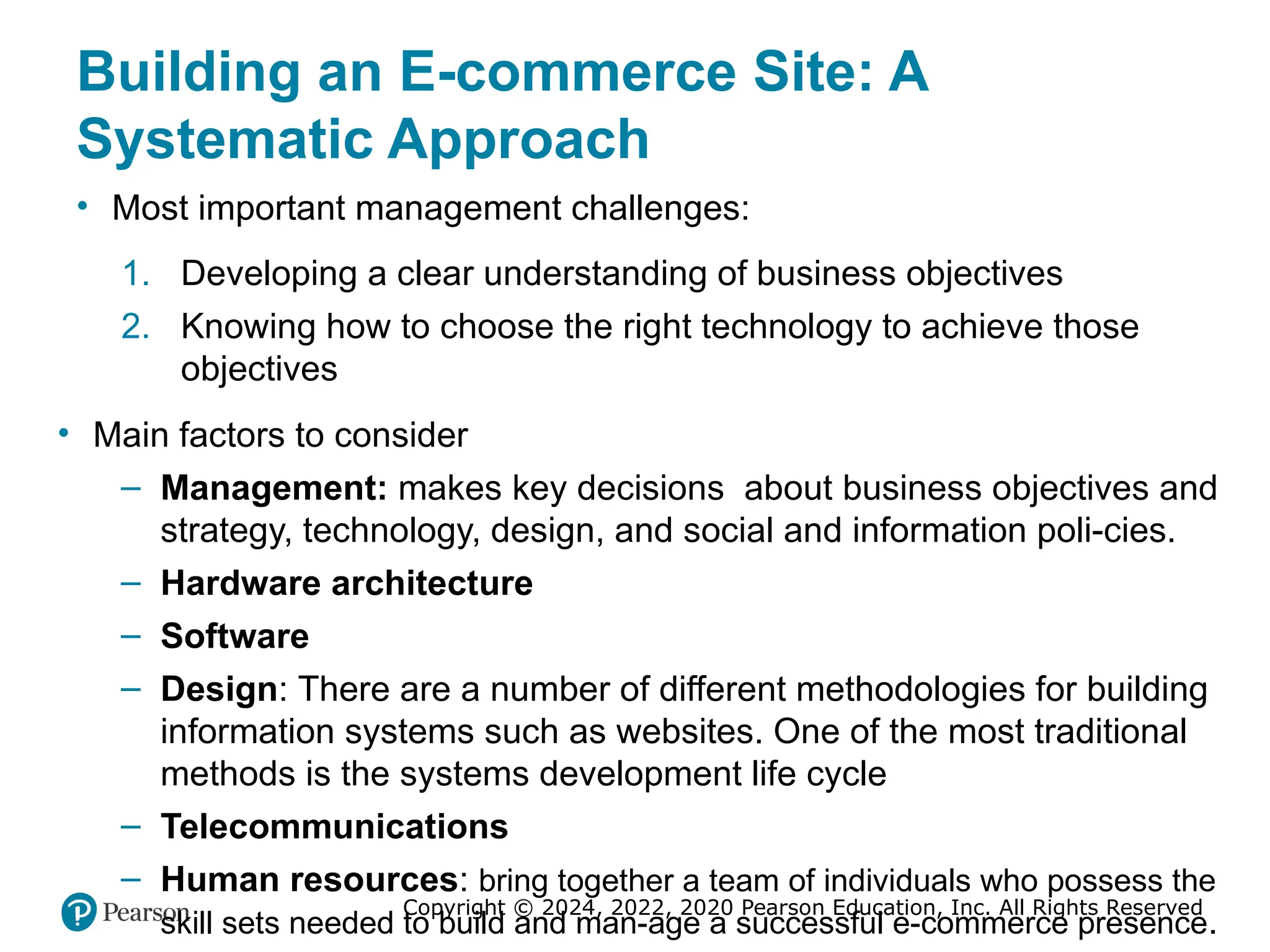 Copyright © 2024, 2022, 2020 Pearson Education, Inc. All Rights Reserved
Building an E-commerce Site: A
Systematic Approach
• Most important management challenges:
1. Developing a clear understanding of business objectives
2. Knowing how to choose the right technology to achieve those
objectives
• Main factors to consider
– Management: makes key decisions about business objectives and
strategy, technology, design, and social and information poli-cies.
– Hardware architecture
– Software
– Design: There are a number of different methodologies for building
information systems such as websites. One of the most traditional
methods is the systems development life cycle
– Telecommunications
– Human resources: bring together a team of individuals who possess the
skill sets needed to build and man-age a successful e-commerce presence.
 