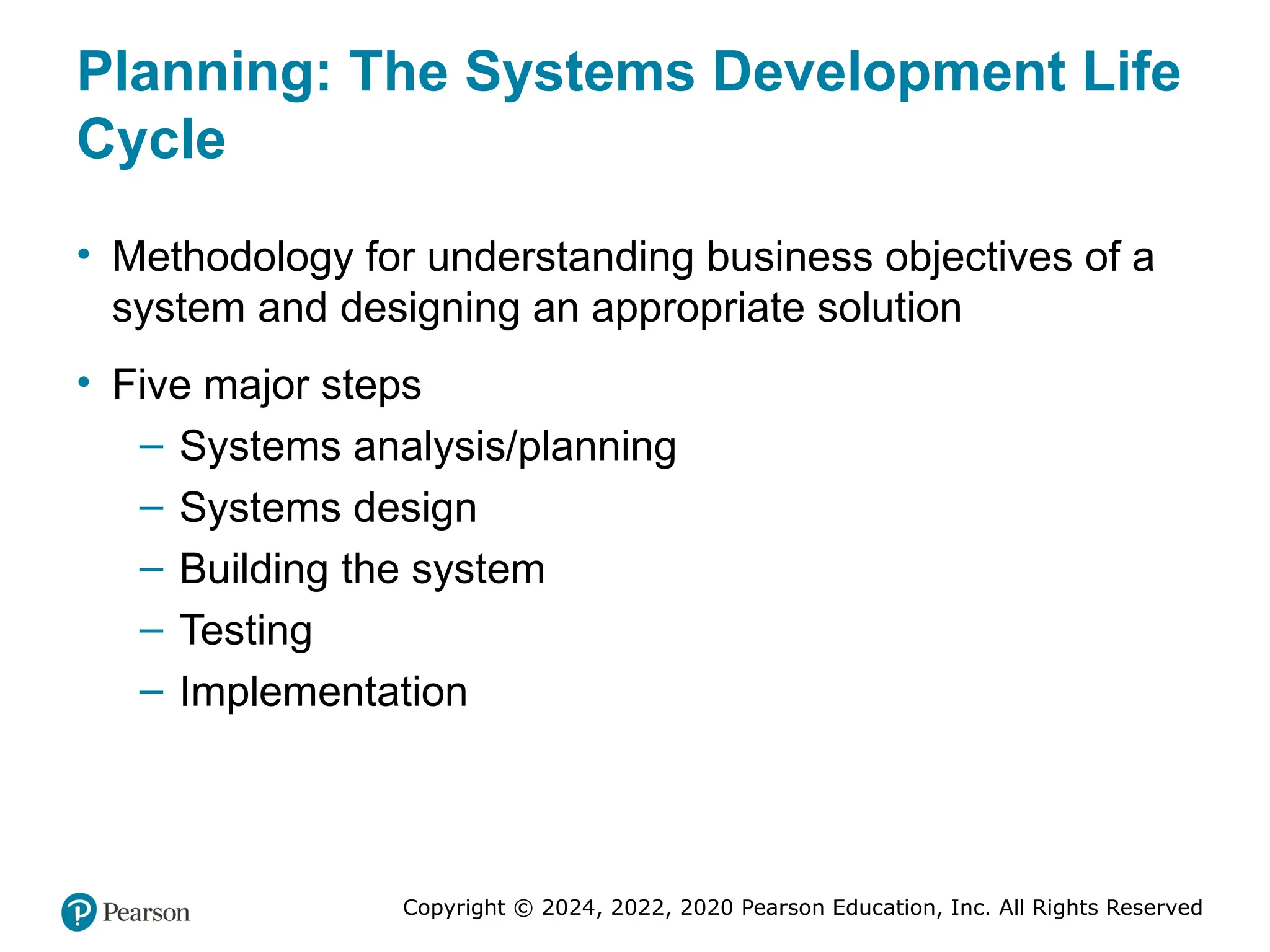 Copyright © 2024, 2022, 2020 Pearson Education, Inc. All Rights Reserved
Planning: The Systems Development Life
Cycle
• Methodology for understanding business objectives of a
system and designing an appropriate solution
• Five major steps
– Systems analysis/planning
– Systems design
– Building the system
– Testing
– Implementation
 