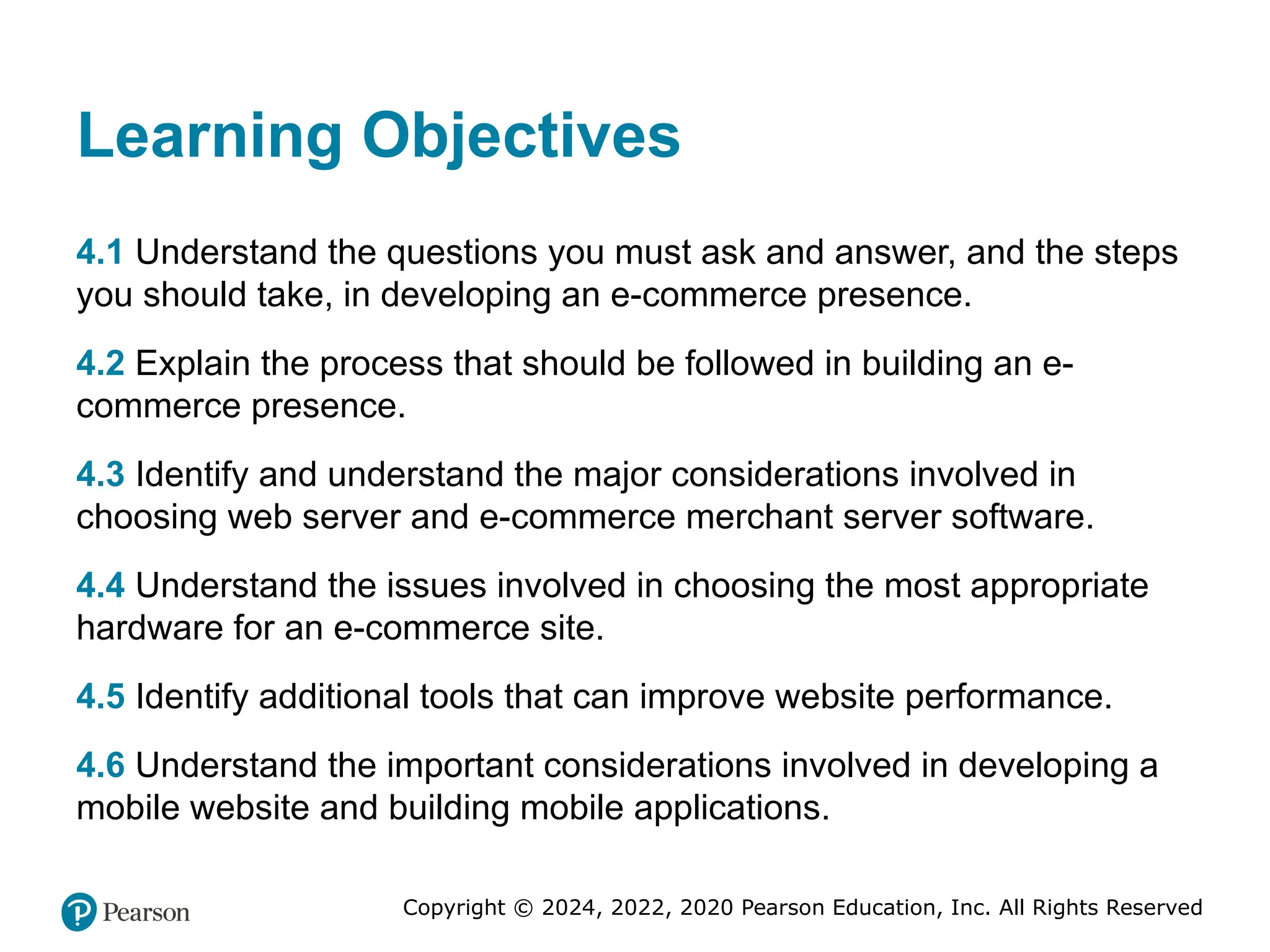 Copyright © 2024, 2022, 2020 Pearson Education, Inc. All Rights Reserved
Learning Objectives
4.1 Understand the questions you must ask and answer, and the steps
you should take, in developing an e-commerce presence.
4.2 Explain the process that should be followed in building an e-
commerce presence.
4.3 Identify and understand the major considerations involved in
choosing web server and e-commerce merchant server software.
4.4 Understand the issues involved in choosing the most appropriate
hardware for an e-commerce site.
4.5 Identify additional tools that can improve website performance.
4.6 Understand the important considerations involved in developing a
mobile website and building mobile applications.
 